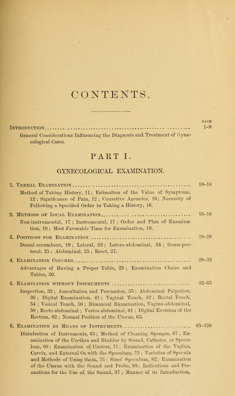 CONTENTS. Introduction 1-9 General Cousiderations Influencing the Diagnosis and Treatment of Gyne- cological Cases. PART I. GYNECOLOGICAL EXA^ONATION. 1. Verbal Examination 10-16 Method of Taking History, 11; Estimation of the Value of Symptoms, 12 ; Significance of Pain, 12 ; Causative Agencies, 16; Necessity of Following a Specified Order in Taking a History, 16. 2. Methods op Local Examination lG-18 Non-instrumental, 17 ; Instrumental, 17 ; Order and Plan of Examina- tion, 18 ; Most Favorable Time for Examination, 18. 3. Positions for Examination 18-28 Dorsal-recumbent, 19 ; Lateral, 23 ; Latero-abdominal, 24 ; Genu-pec- toral, 25 ; Abdominal, 25 ; Erect, 27. 4. Examination Couches 28-32 Advantages of Having a Proper Table, 29 ; Examination Chairs and Tables, 30. 5. Examination without Instruments 32-65 Inspection, 32 ; Auscultation and Percussion, 35 ; Abdominal Palpation, 36 ; Digital Examination, 41 ; Vaginal Touch, 42 ; Rectal Touch, 54 ; Vesical Touch, 56 ; Bimanual Examination, Vagino-abdominal, 58 ; Recto-abdominal; Vesicoabdominal, 61 ; Digital Eversion of the Rectum, 62 ; Normal Position of the Uterus, 63. 6. Examination by Means of Instruments 65-126 Disinfection of Instruments, 65; Method of Cleaning Sponges, 67 ; Ex- amination of the Urethra and Bladder by Sound, Catheter, or Specu- lum, 68, Examination of Ureters, 71; Examination of the Vagina, Cervix, and External Os with the Speculum, 72 ; Varieties of Specula and Methods of Using them, 73 ; Sims' Speculum, 82 ; Examination of the Utei'us with the Sound and Probe, 95; Indications and Pre- cautions for the Use of the Sound, 97 ; Manner of its Introduction,