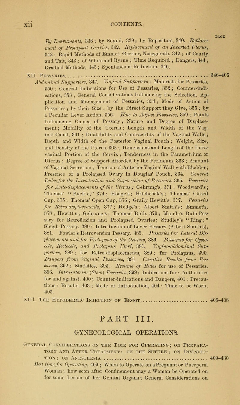 PAGE By Imtmments, 338 ; by Sound, 339; by Repositors, 340. Replace- ment of Prolapsed Ovaries, 342. Replaceynent of an Inverted Uterus, 342 ; Rapid Methods of Emmet, -Barrier, Noeggerath, 342 ; of Courty and Tait, 343 ; of Wliite and Byrne ; Time Required ; Dangers, 344; Gradual Methods, 34o ; Spontaneous Reduction, 346. XII. Pessaries 346-406 Abdominal Supporters, 347. Vaginal Supporters ; Materials for Pessaries, 350 ; General Indications for Use of Pessaries, 352 ; Counter-indi- cations, 353 ; General Considerations Influencing the Selection, Ap- plication and Management of Pessaries, 354; Mode of Action of Pessaries; by their Size ; by the Direct Support they Give, 355 ; by a Peculiar Lever Action, 356. Hoio to Adjust Pessaries, 359 ; Points Influencing Choice of Pessary; Nature and Degree of Displace- ment ; Mobility of the Uterus ; Length and Width of the Vag- inal Canal, 361 ; Dilatability and Contractility of the Vaginal Walls ; Depth and Width of the Posterior Vaginal Pouch ; Weight, Size, and Density of the Uterus, 362 ; Dimensions and Length of the Intra- vaginal Portion of the Cervix ; Tenderness in the Parametrium or Uterus ; Degree of Support Afforded by the Perineum, 363 ; Amount of Vaginal Secretion; Tension of Anterior Vaginal Wall with Bladder; Presence of a Prolapsed Ovary in Douglas' Pouch, 364. General Rides for the Introduction and Supervision of Pessaries, 365. Pessaries for Ante-displacements of the Uterus; Gehrung's, 371; Woodward's; Thomas' Buckle, 374; Hodge's; Hitchcock's; Thomas' Closed Cup, 375 ; Thomas' Open Clip, 376 ; Graily Hewitt's, 377. Pessaries for Retro-dispjlaeements, 377 ; Hodge's; Albert Smith's; Emmet's, 378 ; Hewitt's ; Gehrung's ; Thomas' Bulb, 379 ; Munde's Bulb Pes- sary for Retroflexion and Prolapsed Ovaries; Studley's Ring; Sleigh Pessary, 380 ; Introduction of Lever Pessary (Albert Smith's), 381. Fowler's Retroversion Pessary, 385. Pessaries for Lateral Dis- placements and for Prolapsus of the Ovaries, 386. Pessaries for Cysto- cele, Rectocele, and Prolapsus Uteri, 387. Vagino-ahdomincd Sup- porters, 389 ; for Retro-displacements, 389; for Prolapsus, 390. Dangers from Vaginal Pessaries, 391. Curative Results from Pes- saries, 392 ; Statistics, 393. Resume of Rules for use of Pessaries, 396. Intra-uteri7ie {Stem) Pessaries, S98; Indications for ; Authorities for and against, 400 ; Counter-indications and Dangers, 401 ; Precau- tions ; Results, 403 ; Mode of Introduction, 404 ; Time to be Worn, 405. XIII. The Htpoderhic Injection of Ergot 406-408 PAET III. GYNECOLOGICAL OPERATIONS. General Considerations on the Time for Operating ; on Prepara- tory AND After Treatment ; on the Suture ; on Disinfec- tion ; ON Anesthesia 409-430 Best time for Operating, 409 ; When to Operate on aPregnant or Puerperal Woman ; how soon after Confinement may a Woman be Operated on for some Lesion of her Genital Organs ; General Considerations on