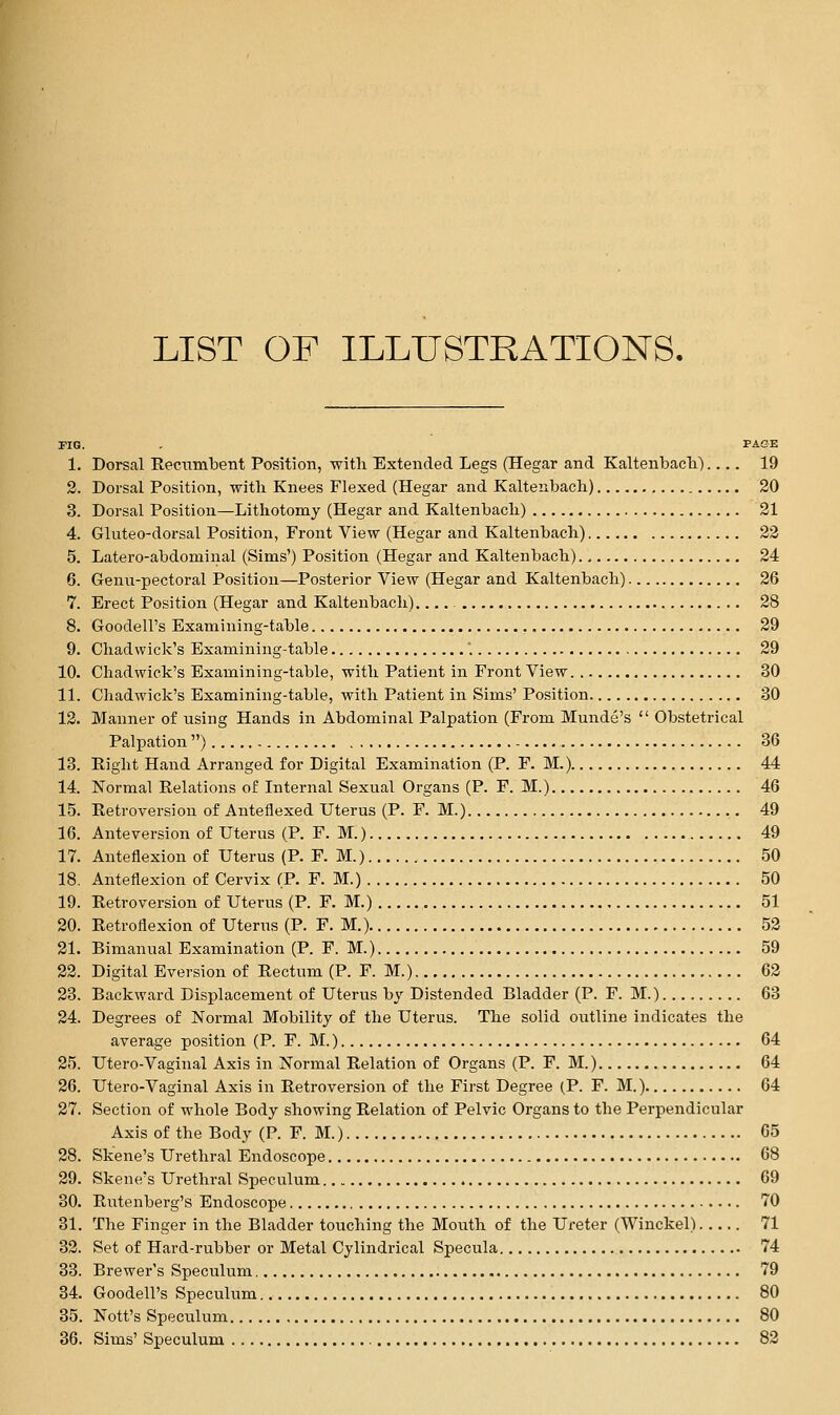 LIST OF ILLUSTRATIONS. riG. . PA&E 1. Dorsal Reciimbent Position, witli Extended Legs (Hegar and Kaltenbacli) 19 2. Dorsal Position, with Knees Flexed (Hegar and Kaltenbacli) 20 3. Dorsal Position—Lithotomy (Hegar and Kaltenbacli) 21 4. Gluteo-dorsal Position, Front View (Hegar and Kaltenbach) 23 5. Latero-abdominal (Sims') Position (Hegar and Kaltenbacli) 24 6. Genn-pectoral Position—Posterior View (Hegar and Kaltenbach) 26 7. Erect Position (Hegar and Kaltenbach). 28 8. Goodell's Examining-table 29 9. Cliadwick's Examining-table . 29 10. Cliadwick's Examining-table, with Patient in Front View 30 11. Chadwick's Examining-table, with Patient in Sims' Position 30 12. Manner of using Hands in Abdominal Palpation (From Munde's  Obstetrical Palpation ) 36 13. Eight Hand Arranged for Digital Examination (P. F. M.) 44 14. Normal Relations of Internal Sexual Organs (P. F. M.) 46 15. Retroversion of Anteflexed Uterus (P. F. M.) 49 16. Anteversion of Uterus (P. F. M.) 49 17. Anteflexion of Uterus (P. F. M.) 50 18. Anteflexion of Cervix (P. F. M.) 50 19. Retroversion of Uterus (P. F. M.) 51 20. Retroflexion of Uterus (P. F. M.) 52 21. Bimanual Examination (P. F. M.) 59 22. Digital Eversion of Rectum (P. F. M.) 62 23. Backward Displacement of Uterus by Distended Bladder (P. F. M.) 63 24. Degrees of Normal Mobility of the Uterus. The solid outline indicates the average position (P. F. M.) 64 25. Utero-Vaginal Axis in Normal Relation of Organs (P. F. M.) 64 26. Utero-Vaginal Axis in Retroversion of the First Degree (P. F. M.) 64 27. Section of whole Body showing Relation of Pelvic Organs to the Perpendicular Axis of the Body (P. F. M.) 65 28. Skene's Urethral Endoscope 68 29. Skene's Urethral Speculum 69 30. Rutenberg's Endoscope 70 31. The Finger in the Bladder touching the Mouth of the Ureter (Winckel) 71 32. Set of Hard-rubber or Metal Cylindrical Specula 74 33. Brewer's Speculum 79 34. Goodell's Speculum 80 35. Nott's Speculum 80 36. Sims' Speculum 82