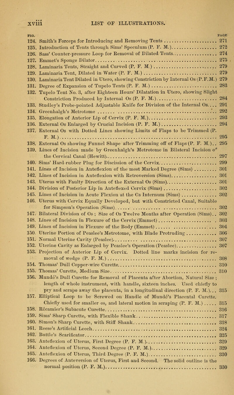 ma. PAGE 124. Smith's Forceps for Introducing and Removing Tents 371 125. Introduction of Tents through Sims' Speculum (P. F. M.) 272 126. Sass' Counter-pressure Loop for Removal of Dilated Tents 274 127. Emmet's Sponge Dilator 275 128. Laminaria Tents, Straight and Curved (P. F. M.) 279 129. Laminaria Tent, Dilated in Water (P. F. M.) 279 130. Laminaria Tent Dilated in Utero, showing Constriction hy Internal Os (P. F. M.) 279 131. Degree of Expansion of Tupelo Tents (P. F. M.) 283 132. Tupelo Tent No. 3, after Eighteen Hours' Dilatation in Utero, showing Slight Constriction Produced by Internal Os (P. F. M.) 284 133. Studley's Probe-pointed Adjustable Knife for Division of the Internal Os 291 134. Greenhalgh's Metrotome '.. 292 135. Elongation of Anterior Lip of Cervix (P. F. M.) 293 136. External Os Enlarged by Crucial Incision (P. F. M.) 294 137. External Os with Dotted Lines showing Limits of Flaps to be Trimmed (P. F. M.) 295 138. External Os showing Funnel Shape after Trimming ofE of Flaps (P. F. M.)., 295 139. Lines of Incision made by Greenhalgh's Metrotome in Bilateral Incision o^ the Cervical Canal (Hewitt) 297 140. Sims' Hard-rubber Plug for Discission of the Cervix 299 141. Lines of Incision in Anteflexion of the most Marked Degree (Sims) 301 142. Lines of Incision in Anteflexion with Retroversion (Sims) 301 143. Uterus with Faulty Direction of the External Os (Sims) 301 144. Division of Posterior Lip in Anteflexed Cervix (Sims) 302 145. Lines of Incision in Acute Flexion at the Cs Internum (Sims) 302 146. Uterus with Cervix Equally Developed, but with Constricted Canal, Suitable for Simpson's Operation (Sims) 302 147. Bilateral Division of Os ; Size of Os Twelve Months after Operation (Sims).. 302 148. Lines of Incision in Flexure of the Cervix (Emmet) 303 149. Lines of Incision in Flexure of the Body (Emmet) 304 150. Uterine Portion of Peaslee's Metrotome, with Blade Protruding 306 151. Normal Uterine Cavity (Peaslee) 307 153. Uterine Cavity as Enlarged by Peaslee's Operation (Peaslee) 307 153. Projection of Anterior Lip of Cervix. Dotted line marks incision for re- moval of wedge (P. F. M.) 308 154. Thomas' Dull Copper-wire Curette 310 155. Thomas' Curette, Medium Size 310 156. Munde's Dull Curette for Removal of Placenta after Abortion, Natural Size ; length of whole instrument, with handle, sixteen inches. Used chiefly to pry and scrape away the placenta, in a longitudinal direction (P. F. M.)... 315 157. Elliptical Loop to be Screwed on Handle of Munde's Placental Curette. Chiefly used for smaller os, and lateral motion in scraping (P. F. M.) 315 158. Recamier's Subacute Curette 316 159. Sims' Sharp Curette, with Flexible Shank 317 160. Simon's Sharp Curette, with Stiff Shank 318 161. Reese's Artificial Leech 324 163. Buttle's Scarificator 335 163. Anteflexion of Uterus, First Degree (P. F. M.) 329 164. Anteflexion of Uterus, Second Degree (P. F. M.) 329 165. Anteflexion of Uterus, Third Degree (P. F. M.) 330 166. Degrees of Anteversion of Uterus, First and Second. The solid outline is the normal position (P. F. M.) 330