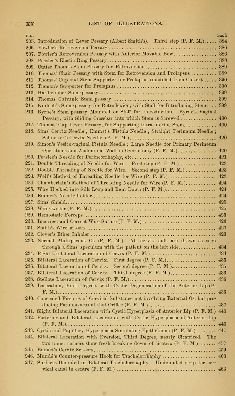 FIG. PEGE 205. Introduction of Lever Pessary (Albert Smitli's). Third step (P. F. M.) 384 206. Fowler's Retroversion Pessary 386 207. Fowler's Retroversion Pessary witk Anterior Movable Bow 386 208. Peaslee's Elastic Ring Pessary 388 209. Cutter-Thomas Stem Pessary for Retroversion 389 210. Thomas' Chair Pessary with Stem for Retroversion and Prolapsus 889 211. Thomas' Cup and Stem Supporter for Prolapsus (modified from Cutter) 390 212. Tieman's Supporter for Prolapsus 390 213. Hard-rubber Stem-pessary 399 214. Thomas' Galvanic Stem-pessary 399 215. Kinloch's Stem-pessary for Retroflexion, with Staff for Introducing Stem.... 399 216. Byrne's Stem pessary Mounted on Staff for Introduction. Byrne's Vaginal Pessary, with Sliding Crossbar into which Stem is Screwed 400 217. Thomas' Cup Lever Pessary, for Supporting Intra-uterine Stem 400 218. Sims' Cervix Needle ; Emmet's Fistula Needle ; Straight Perineum Needle ; Schuetter's Cervix Needle (P. F. M.) 420 219. Simon's Vesico-vaginal Fistula Needle ; Large Needle for Primary Perineum Operations and Abdominal Wall in Ovariotomy (P. F. M.). , 420 220. Peaslee's Needle for Perineorrhaphy, etc 421 221. Double Threading of Needle for Wire. First step (P. F. M.) 423 222. Double Threading of Needle for Wire. Second step (P. F. M.) 423 223. .Well's Method of Threading Needle for Wire (P. F. M.) 423 224. Chamberlain's Method of Threading Needle for Wire (P. F. M.) 424 225. Wire Hooked into Silk Loop and Bent Down (P. F. M.) 424 226. Emmet's Needle-holder 424 227. Sims' Shield , 425 228. Wire-twister (P. F. M.) 425 229. Hemostatic Forceps 425 230. Incorrect and Correct Wire Suture (P. F. M.) 426 231. Smith's Wire-scissors 427 232. Clover's Ether Inhaler 429 233. Normal Multiparous Os (P, F. M.). All cervix cuts are drawn as seen through a Sims' speculum with the patient on the left side 434 234. Right Unilateral Laceration of Cervix (P. F. M.) 434 235. Bilateral Laceration of Cervix. First degree (P. F. M.) 435 236. Bilateral Laceration of Cervix. Second degree (P. F. M.) 435 237. Bilateral Laceration of Cervix. Third degree (P. F. M.) 436 238. Stellate Laceration of Cervix (P. F. M.) 436 239. Laceration, First Degree, with Cystic Degeneration of the Anterior Lip (P. F. M.) 436 240. Concealed Fissures of Cervical Substance not involving External Os, but pro- ducing Patulousness of that Orifice (P. F. M.) 437 241. Slight Bilateral Laceration with Cystic Hyperplasia of Anterior Lip (P. F. M.) 440 242. Posterior and Bilateral Laceration, with Cystic Hyperplasia of Anterior Lip (P. F. M.). 440 243. Cystic and Papillary Hyperplasia Simulating Epithelioma (P. F. M.) 447 244. Bilateral Laceration with Eversion, Third Degree, nearly Cicatrized. The two upper corners show fresh breaking down of cicatrix (P. F. M.) 457 245. Emmet's Cervix Scissors 459 246. Munde's Counter-pressure Hook for Trachelorrhaphy 460 247. Surfaces Denuded in Bilateral Trachelorrhaphy. Undenuded strip for cer- vical canal in centre (P. F. M.) 463