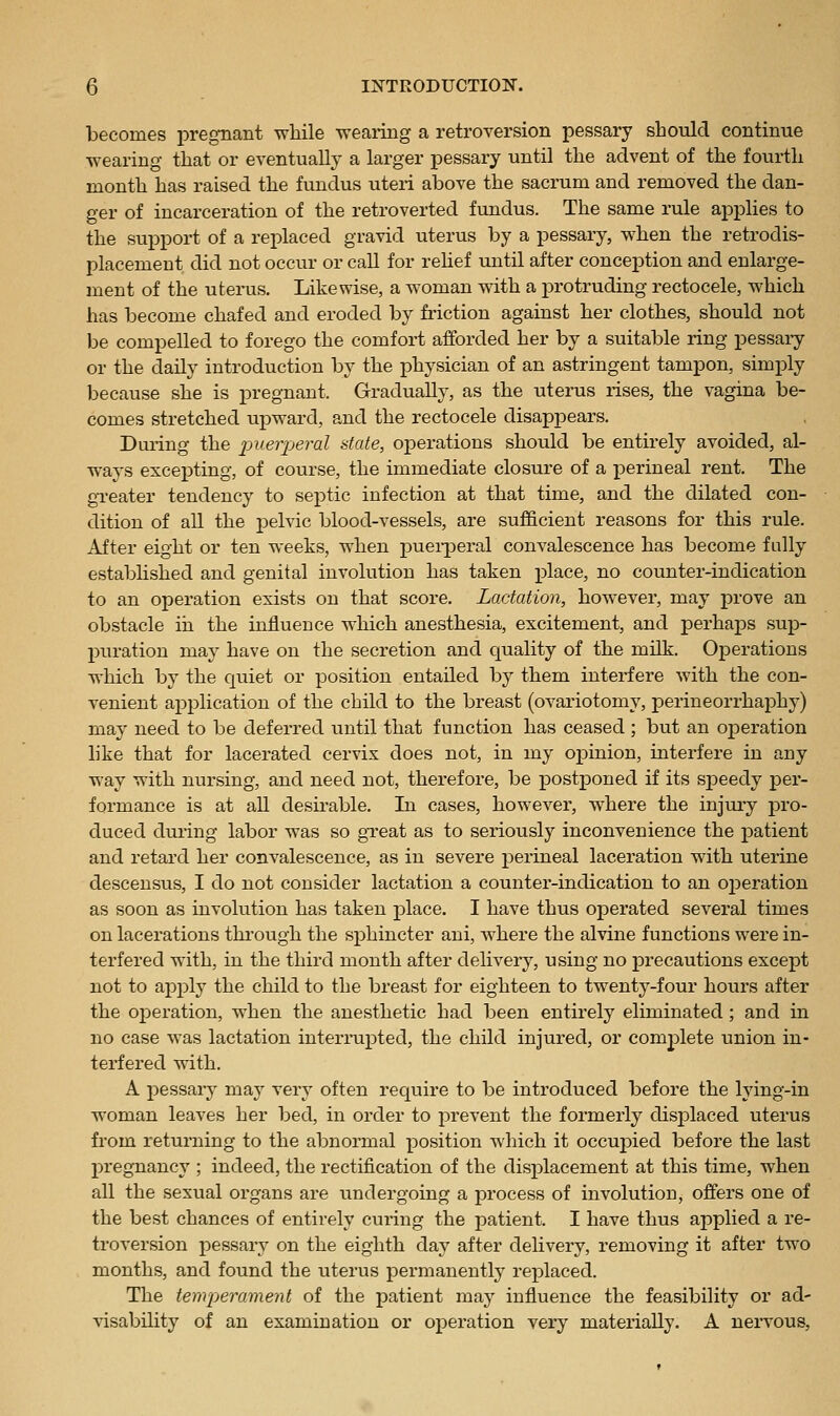 becomes pregnant while -wearing a retroversion pessary should continue wearing that or eventually a larger pessary until the advent of the fourth month has raised the fundus uteri above the sacrum and removed the dan- ger of incarceration of the retroverted fundus. The same rule applies to the support of a replaced gravid uterus by a pessary, when the retrodis- placement did not occur or call for rehef until after conception and enlarge- ment of the uterus. Likewise, a woman with a protruding rectocele, which has become chafed and eroded by friction against her clothes, should not be compelled to forego the comfort afforded her by a suitable ring pessaiy or the daily introduction by the physician of an astringent tampon, simply because she is j)regnant. Gradually, as the uterus rises, the vagina be- comes stretched upward, and the rectocele disappears. During the puerpei'ol state, operations should be entirely avoided, al- ways excepting, of course, the immediate closure of a perineal rent. The gTeater tendency to septic infection at that time, and the dilated con- dition of all the jDelvic blood-vessels, are sufficient reasons for this rule. After eight or ten weeks, when puei-peral convalescence has become fully estabhshed and genital involution has taken place, no counter-indication to an operation exists on that score. Lactation, however, may prove an obstacle in the influence which anesthesia, excitement, and perhaps sup- puration may have on the secretion and quality of the milk. Operations which by the quiet or position entailed by them interfere with the con- venient api^lication of the child to the breast (ovariotomy, perineorrhaphy) may need to be deferred until that function has ceased ; but an operation like that for lacerated cervix does not, in my opinion, interfere in any way with nursing, and need not, therefore, be postponed if its speedy per- formance is at all desii'able. In cases, however, w^here the injury pro- duced during labor was so gTeat as to seriously inconvenience the patient and retard her convalescence, as in severe perineal laceration with uterine descensus, I do not consider lactation a counter-indication to an ojieration as soon as involution has taken place. I have thus operated several times on lacerations thi'ough the sphincter ani, where the alvine functions were in- terfered with, in the third month after delivery, using no precautions except not to apply the child to the breast for eighteen to twenty-four hours after the operation, when the anesthetic had been entirely eliminated ; and in no case was lactation interinipted, the child injured, or complete union in- terfered with. A pessary maj' very often require to be introduced before the lying-in woman leaves her bed, in order to prevent the formerly disi^laced uterus from returning to the abnormal position which it occuj)ied before the last pregnancy ; indeed, the rectification of the displacement at this time, when all the sexual organs are undergoing a process of involution, offers one of the best chances of entirely curing the patient. I have thus applied a re- troversion pessary on the eighth day after delivery, removing it after two months, and found the uterus permanently replaced. The tem-perament of the patient may influence the feasibility or ad- visability of an examination or operation very materially. A nervous.