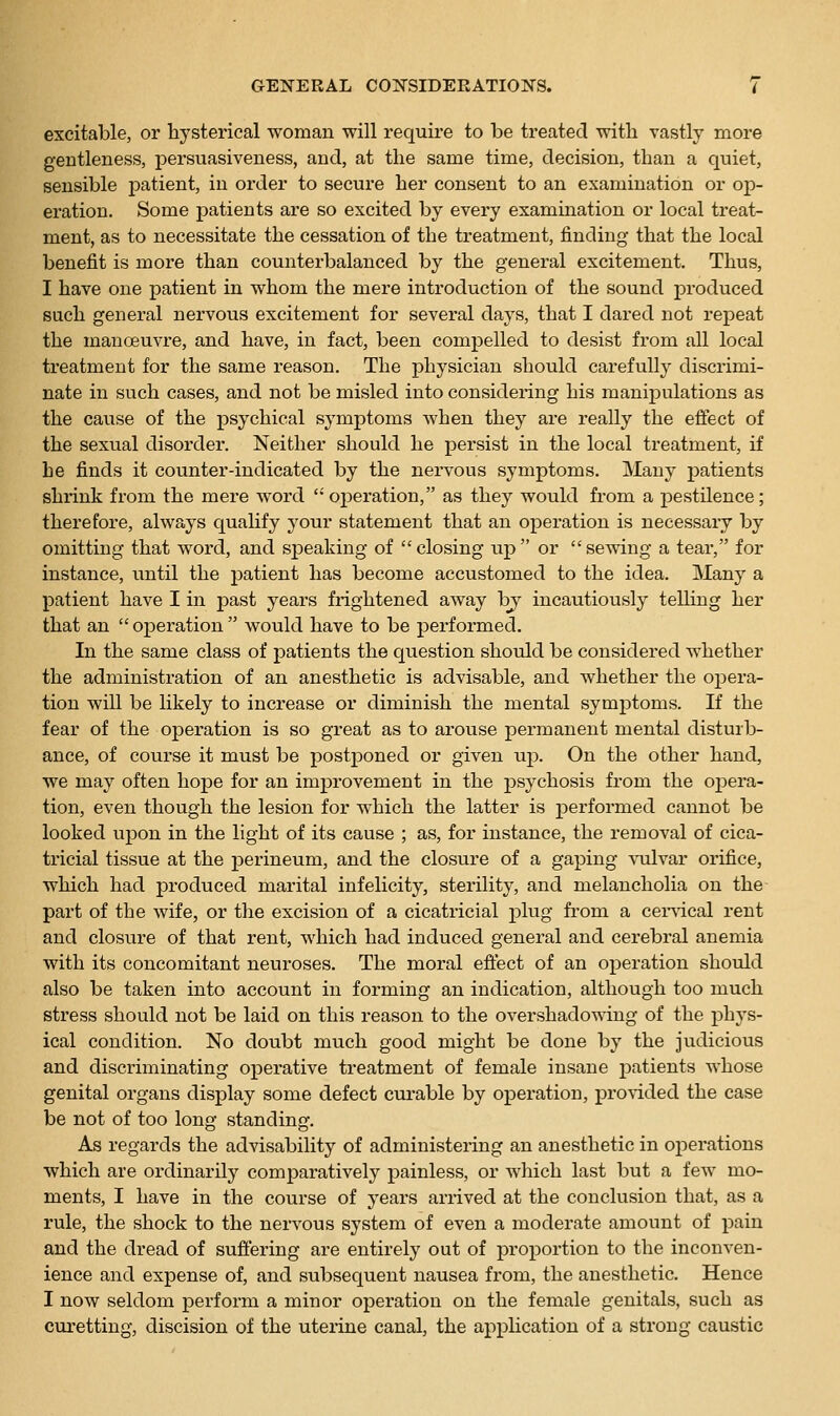 excitable, or hysterical woman will require to be treated with vastly more gentleness, persuasiveness, and, at the same time, decision, than a quiet, sensible patient, in order to secure her consent to an examination or op- eration. Some patients are so excited by every examination or local treat- ment, as to necessitate the cessation of the treatment, finding that the local benefit is more than counterbalanced by the general excitement. Thus, I have one patient in whom the mere introduction of the sound produced such general nervous excitement for several days, that I dared not repeat the manoeuvre, and have, in fact, been compelled to desist from all local treatment for the same reason. The physician should carefully discrimi- nate in such cases, and not be misled into considering his manijDulations as the cause of the psychical symptoms when they are really the eflect of the sexual disorder. Neither should he persist in the local treatment, if he finds it counter-indicated by the nervous symptoms. Many patients shrink from the mere word operation, as they would from a pestilence; therefore, always qualify your statement that an operation is necessaiy by omitting that word, and speaking of closing up or sewing a tear, for instance, until the patient has become accustomed to the idea. Many a patient have I in past years frightened away b^ incautiously telling her that an  operation  would have to be performed. In the same class of patients the question should be considered whether the administration of an anesthetic is advisable, and whether the ojDera- tion will be likely to increase or diminish the mental symptoms. If the fear of the operation is so great as to arouse permanent mental disturb- ance, of course it must be postponed or given u-p. On the other hand, we may often hope for an improvement in the psychosis from the opera- tion, even though the lesion for which the latter is performed cannot be looked ujDon in the light of its cause ; as, for instance, the removal of cica- tricial tissue at the perineum, and the closure of a gaping vulvar orifice, which had produced marital infelicity, sterility, and melancholia on the part of the wife, or the excision of a cicati'icial x^lug from a cei-idcal rent and closure of that rent, which had induced general and cerebral anemia with its concomitant neuroses. The moral effect of an operation should also be taken into account in forming an indication, although too much stress should not be laid on this reason to the overshadowing of the phys- ical condition. No doubt much good might be done by the judicious and discriminating operative treatment of female insane joatients whose genital organs display some defect curable by operation, prorided the case be not of too long standing. As regards the advisability of administering an anesthetic in operations which are ordinarily comparatively painless, or which last but a few mo- ments, I have in the course of years arrived at the conclusion that, as a rule, the shock to the nervous system of even a moderate amount of pain and the dread of sufiering are entirely out of proportion to the inconven- ience and expense of, and subsequent nausea from, the anesthetic. Hence I now seldom perform a minor operation on the female genitals, such as curetting, discision of the uterine canal, the application of a strong caustic