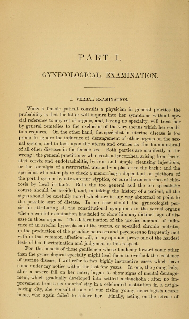 GYNAECOLOGICAL EXAMINATION. 1. VERBAL EXAMINATION. When a female patient consults a physician in general practice the probability is that the latter will inquire into her sjTnptoms without spe- cial reference to any set of organs, and, having no specialty, will treat her by general remedies to the exclusion of the very means which her condi- tion requires. On the other hand, the. speciahst in uterine disease is too prone to ignore the influence of derangement of other organs on the sex- ual system, and to look upon the uterus and ovaries as the fountain-head of all other diseases in the female sex. Both parties are manifestly in the wi-ong ; the general practitioner who treats a leucorrhea, arising from lacer- ated cervix and endotrachehtis, by iron and simple cleansing injections, or the sacralgia of a retroverted uterus by a plaster to the back ; and the specialist who attempts to check a menon-hagia dependent on plethora of the portal system by intra-uteiine sty[Dtics, or cure ihe amenorrhea of chlo- rosis by local irritants. Both the too general and the too specialistic course should be avoided, and, in taking the histoiy of a patient, all the signs should be carefully noted which are in any way abnormal or point to the possible seat of disease. In no case should the gynecologist per- sist in attributing all the constitutional symptoms to the sexual organs when a careful examination has failed to show him any distinct sign of dis- ease in those organs. The determination of the precise amount of influ- ence of an areolar hyperplasia of the utenis, or so-called chronic metritis, in the production of the pecuHar neuroses and psychoses so frequently met vrith in that common affection will, in my opinion, prove one of the hardest tests of his discrimination and judgment in this respect. For the benefit of those gentlemen whose tendency toward some other than the g;\Tiecological specialty might lead them to overlook the existence of uterine disease, I will refer to two highly instmctive cases which have come under my notice within the last few years. In one, the young lady, after a severe fall on her nates, began to show signs of mental derange- ment, which gTaduaHy developed into settled melanchoha ; after no im- provement from a six months' stay in a celebrated institution in a neigh- boiing city, she consulted one of oui- rising young nem'ologists nearer home, who again failed to reheve her. Finally, acting on the advice of