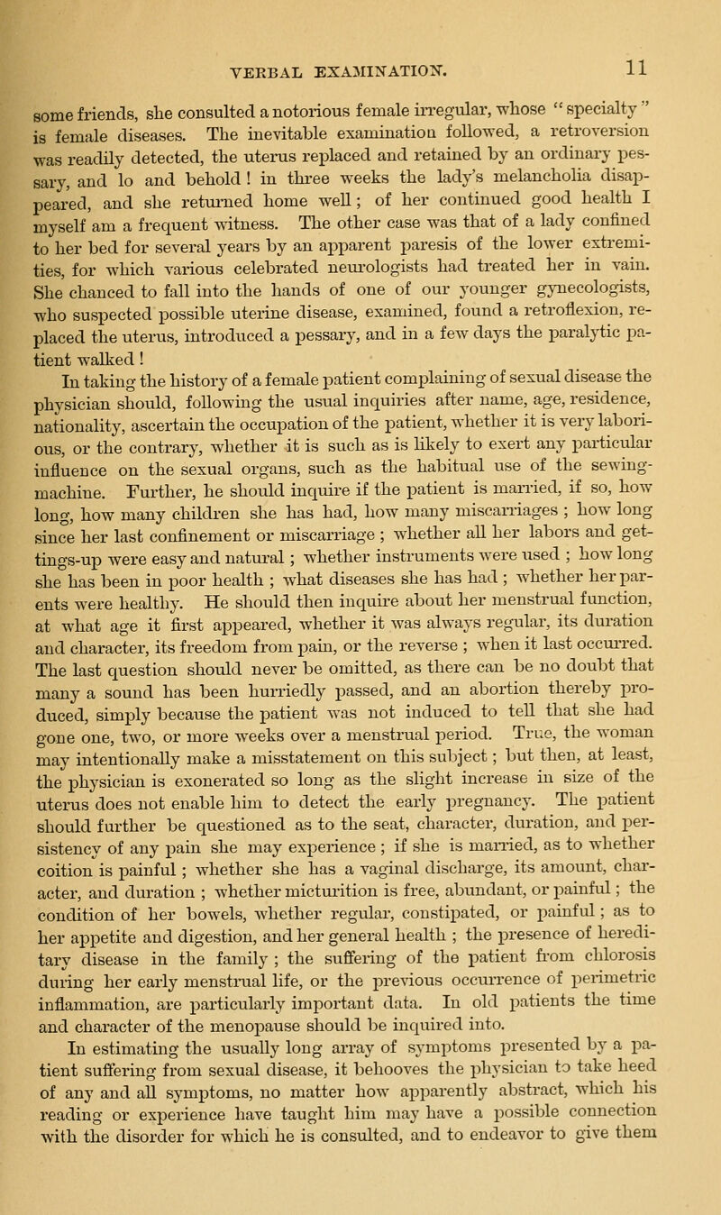 some friends, she consulted a notorious female in-egular, whose  specialty  is female diseases. The inevitable examinatioa followed, a retroversion was readily detected, the uteinis replaced and retained by an ordinary pes- sary, and lo and behold ! in three weeks the lady's melancholia disap- peared, and she retm-ned home well; of her continued good health I myself am a frequent witness. The other case was that of a lady confined to her bed for several years by an apparent paresis of the lower extremi- ties, for which various celebrated neurologists had treated her in vain. She chanced to fall into the hands of one of our younger gynecologists, who suspected possible uterine disease, examined, found a retroflexion, re- placed the uterus, introduced a pessary, and in a few days the paralytic pa- tient walked! In taking the history of a female patient complaining of sexual disease the physician should, following the usual inquiries after name, age, residence, nationality, ascertain the occupation of the patient, whether it is very labori- ous, or the contrary, whether it is such as is likely to exert any particular influence on the sexual organs, such as the habitual use of the sewing- machine. Further, he should inquire if the patient is married, if so, how long, how many children she has had, how many miscaniages ; how long since her last confinement or miscarriage ; whether all her labors and get- tings-up were easy and natural; whether instruments were used ; how long she has been in poor health ; what diseases she has had ; whether her par- ents were healthy. He should then inquire about her menstrual function, at what age it first appeared, whether it was always regular, its duration and character, its freedom from pam, or the reverse ; when it last occurred. The last question should never be omitted, as there can be no doubt that many a sound has been hun-iedly passed, and an abortion thereby pro- duced, simply because the patient was not induced to tell that she had gone one, two, or more weeks over a menstrual period. True, the woman may intentionally make a misstatement on this subject; but then, at least, the physician is exonerated so long as the slight increase in size of the uterus does not enable him to detect the early pregnancy. The patient should further be ciuestioned as to the seat, character, duration, and per- sistency of any pain she may experience ; if she is manied, as to whether coition is painful; whether she has a vaginal discharge, its amount, char- acter, and duration ; whether micturition is free, abundant, or painfiil; the condition of her bowels, whether regular, constipated, or painful; as to her appetite and digestion, and her general health ; the presence of heredi- tary disease in the family ; the suffering of the patient fi-om chlorosis during her early menstrual life, or the prerious occurrence of perimetric inflammation, are particularly important data. In old patients the time and character of the menopause should be inquired into. In estimating the usually long array of symptoms presented by a pa- tient sufiering from sexual disease, it behooves the physician to take heed of any and aU symptoms, no matter how apparently abstract, which his reading or experience have taught him may have a possible connection with the disorder for which he is consulted, and to endeavor to give them