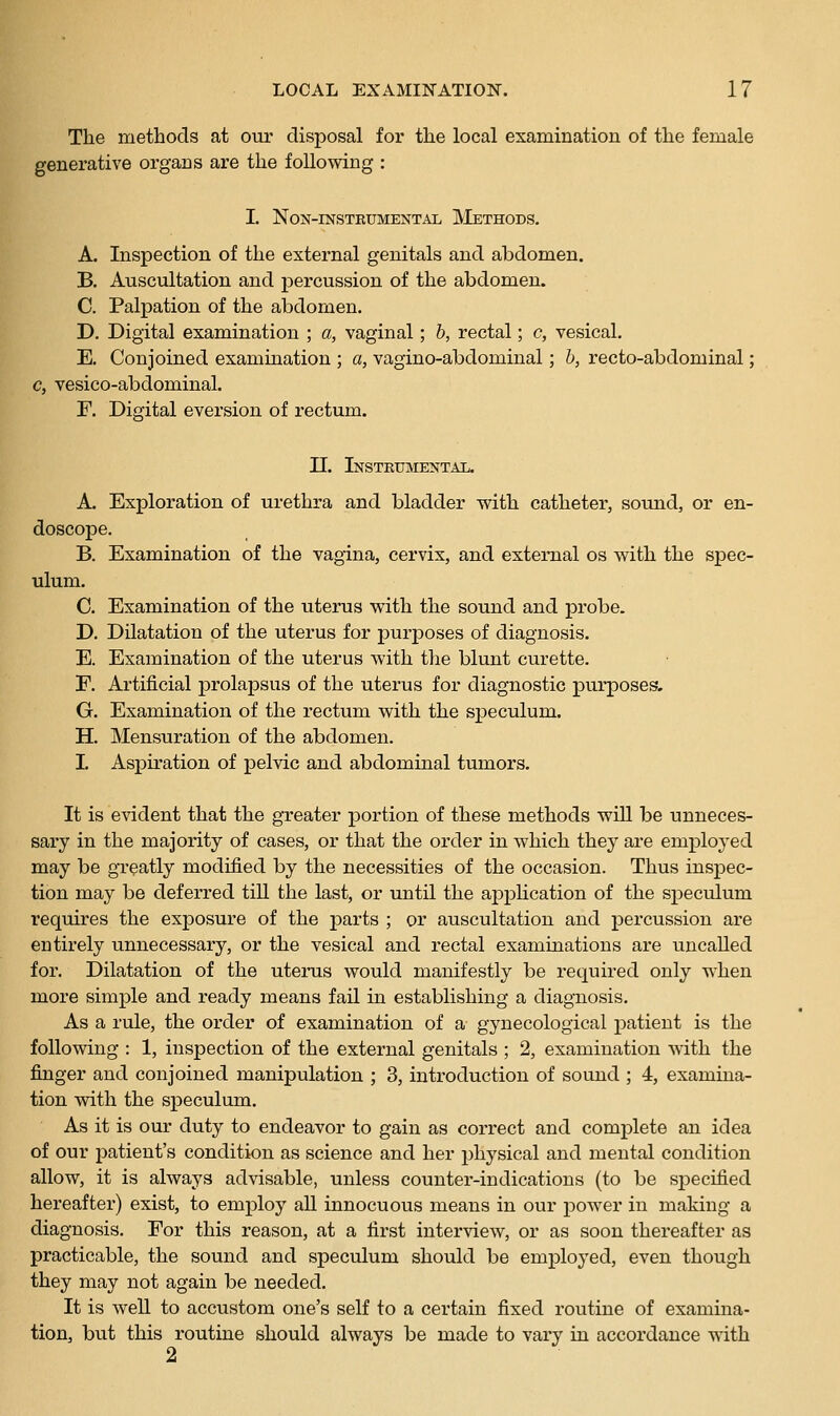 The methods at our disposal for the local examination of the female generative organs are the following : I. NON-INSTEUMENTAI, MeTHODS. A. Inspection of the external genitals and abdomen. B. Auscultation and percussion of the abdomen. C. Palpation of the abdomen. D. Digital examination ; a, vaginal; b, rectal; c, vesical. E. Conjoined examination ; a, vagino-abdominal; h, recto-abdominal; c, vesico-abdominal. F. Digital eversion of rectum. II. iNSTKtfMENTAIi. A. Exploration of urethra and bladder with catheter, sound, or en- doscope. B. Examination of the vagina, cervix, and external os with the spec- ulum. C. Examination of the uterus with the sound and probe. D. Dilatation of the uterus for purposes of diagnosis. E. Examination of the uterus with the blunt curette. r. Artificial prolapsus of the uterus for diagnostic purposes. G. Examination of the rectum with the speculum. H. Mensuration of the abdomen. I. Aspiration of pelvic and abdominal tumors. It is evident that the greater portion of these methods will be unneces- sary in the majority of cases, or that the order in which they are employed may be greatly modified by the necessities of the occasion. Thus inspec- tion may be deferred till the last, or vmtil the apphcation of the speculum requires the exposure of the parts ; or auscultation and percussion are entirely unnecessary, or the vesical and rectal examinations are uncalled for. Dilatation of the uterus would manifestly be required only when more simple and ready means fail in establishing a diagnosis. As a rule, the order of examination of a gynecological patient is the following : 1, inspection of the external genitals ; 2, examination with the finger and conjoined manipulation ; 3, introduction of sound ; 4, examina- tion with the speculum. As it is our duty to endeavor to gain as correct and complete an idea of our patient's condition as science and her i:)hysical and mental condition allow, it is always advisable, unless counter-indications (to be specified hereafter) exist, to employ all innocuous means in our power in making a diagnosis. For this reason, at a first interview, or as soon thereafter as practicable, the sound and speculum should be employed, even though they may not again be needed. It is well to accustom one's self to a certain fixed routine of examina- tion, but this routine should always be made to vary in accordance with