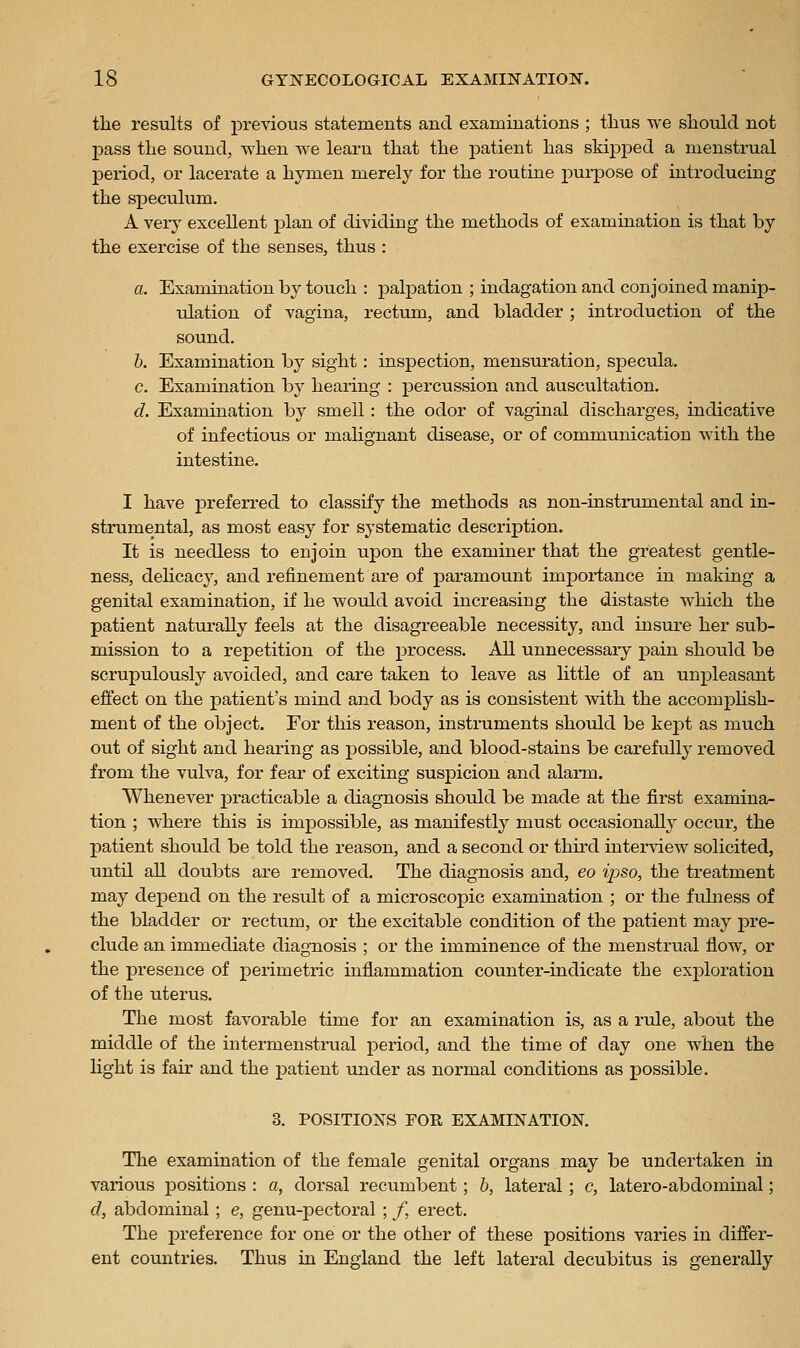 the results of previous statements and examinations ; thus we should not j)ass the sound, when we learn that the patient has skipped a menstrual period, or lacerate a hymen merely for the routine purj)ose of introducing the speculum. A very excellent plan of dividing the methods of examination is that by the exercise of the senses, thus : a. Examination by touch : palpation ; indagation and conjoined manip- ulation of vagina, rectum, and bladder; introduction of the sound. h. Examination by sight: inspection, mensuration, specula. c. Examination by hearing : percussion and auscultation. d. Examination by smell: the odor of vaginal discharges, indicative of infectious or malignant disease, or of communication with the intestine. I have preferred to classify the methods as non-instrumental and in- strumental, as most easy for systematic description. It is needless to enjoin upon the examiner that the greatest gentle- ness, dehcacy, and refinement are of paramount importance in making a genital examination, if he would avoid increasing the distaste which the patient naturally feels at the disagreeable necessity, and insure her sub- mission to a repetition of the process. All unnecessary pain should be scrupulously avoided, and care taken to leave as little of an unpleasant effect on the patient's mind and body as is consistent svith the accomjpUsh- ment of the object. For this reason, instruments should be kej)t as much out of sight and hearing as jDOSsible, and blood-stains be carefully removed from the vulva, for fear of exciting suspicion and alarm. Whenever practicable a diagnosis should be made at the first examina- tion ; where this is impossible, as manifestly must occasionally occur, the patient should be told the reason, and a second or third interview solicited, until all doubts are removed. The diagnosis and, eo ipso, the treatment may depend on the result of a microscopic examination ; or the fulness of the bladder or rectum, or the excitable condition of the patient may pre- clude an immediate diagnosis ; or the imminence of the menstrual flow, or the presence of perimetric inflammation counter-indicate the exploration of the uterus. The most favorable time for an examination is, as a rule, about the middle of the intermenstinial period, and the time of day one when the Hght is fair and the patient under as normal conditions as possible. 3. POSITIONS FOR EXAMINATION. The examination of the female genital organs may be undertaken in various positions : a, dorsal recumbent; h, lateral; c, latero-abdominal; d, abdominal ; e, genu-pectoral ; /, erect. The preference for one or the other of these positions varies in differ- ent countries. Thus in England the left lateral decubitus is generally