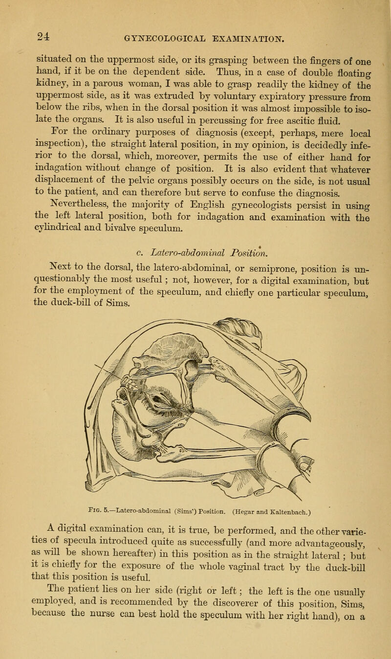 situated on the uppermost side, or its grasping between the fingers of one hand, if it be on the dependent side. Thus, in a case of double floating kidney, in a parous woman, I was able to gTasp readily the kidney of the uppermost side, as it was extruded by voluntary expiratory pressure from below the ribs, when in the dorsal position it was almost impossible to iso- late the organs. It is also useful in percussing for free ascitic fluid. For the ordinary purposes of diagnosis (except, perhaps, mere local inspection), the straight lateral position, in my opinion, is decidedly infe- rior to the dorsal, which, moreover, permits the use of either hand for indagation without change of position. It is also evident that whatever displacement of the peMc organs possibly occurs on the side, is not usual to the patient, and can therefore but serve to confuse the diagnosis. Nevertheless, the majority of English gynecologists persist in using the left lateral position, both for indagation and examination with the cylindrical and bivalve speculum. e. Latero-abdominal Position. Next to the dorsal, the latero-abdominal, or semiprone, position is un- questionably the most useful; not, however, for a digital examination, but for the employment of the speculum, and chiefly one pariicular speculum, the duck-bill of Sims. Fig. 5.—Latero-abdominal (Sims) Position. (Hegar and Kaltenbach.) A digital examination can, it is true, be performed, and the other varie- ties of specula introduced quite as successfully (and more advantageously, as will be shown hereafter) in this position as in the straight lateral; but it is chiefly for the exposure of the whole vaginal tract by the duck-bill that this position is useful. The patient lies on her side (right or left; the left is the one usually employed, and is recommended by the discoverer of this position, Sims, because the nurse can best hold the s^Deculum with her right hand), on a