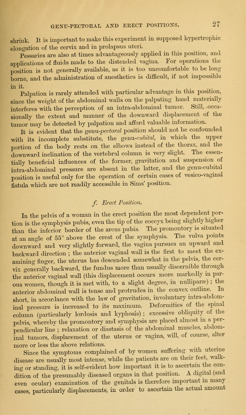 shrink. It is important to make this experiment in supposed hypertrophic elongation of the cei-vix and in prolapsus uteri. Pessaries are also at times advantageously applied in this position, and appHcations of fluids made to the distended vagina. For operations the position is not generally available, as it is too uncomfortable to be long borne, and the administration of anesthetics is difficult, if not impossible hi it. .... Palpation is rarely attended with particular advantage in this position, since the weight of the abdominal walls on the palpating hand materially interferes with the perception of an intra-abdominal tumor. Still, .occa- sionally the extent and manner of the downward displacement of the tumor may be detected by palpation and afford valuable information. It is evident that the genn-jjectoral position should not be confounded with its incomplete substitute, the genn-cubiial, in which the upper portion of the body rests on the elbows instead of the thorax, and the downward inclination of the vertebral column is very sHght. The essen- tially beneficial influences of the former, gravitation and suspension of intra-abdominal pressure are absent in the latter, and the genu-cubital position is useful only for the operation of certain cases of vesico-vagmal fistula which are not readily accessible in Sims' position. f. Erect Position. In the pehis of a woman in the erect position the most dependent por- tion is the symphysis pubis, even the tip of the coccj^ being sUghtly higher than the inferior border of the arcus pubis. The promontory is situated at an angle of 55° above the crest of the symphysis. The vulva points downward and very slightly foi-ward, the vagina pursues an upward and backward direction ; the anterior vaginal wall is the first to meet the ex- amining finger, the uterus has descended somewhat in the pelvis, the cer- vix generally backward, the fundus more than usually discernible through the anterior vaginal wall (this displacement occui'S more markedly m par- ous women, though it is met with, to a shght degree, in nulliparae) ; the anterior abdominal wall is tense and protrudes in the convex outhne. In short, in accordance with the law of gravitation, involuntary intra-abdom- inal pressure is increased to its maximum. Deformities of the spinal column (particularly lordosis and kyphosis) ; excessive obliquity of the pelvis, whereby the promontoiy and symphysis are placed almost in a per- pendicular Hne ; relaxation or diastasis of the abdominal muscles, abdom- inal tumors, displacement of the uterus or vagina, will, of course, alter more or less the above relations. Since the symptoms complained of by women suffering with utenne disease are usually most intense, while the patients are on their feet, walk- ing or standing, it is self-evident how important it is to ascertain the con- dition of the presumably diseased organs in that position. A digital (and even ocular) examination of the genitals is therefore important in many cases, particularly displacements, in order to ascertain the actual amount