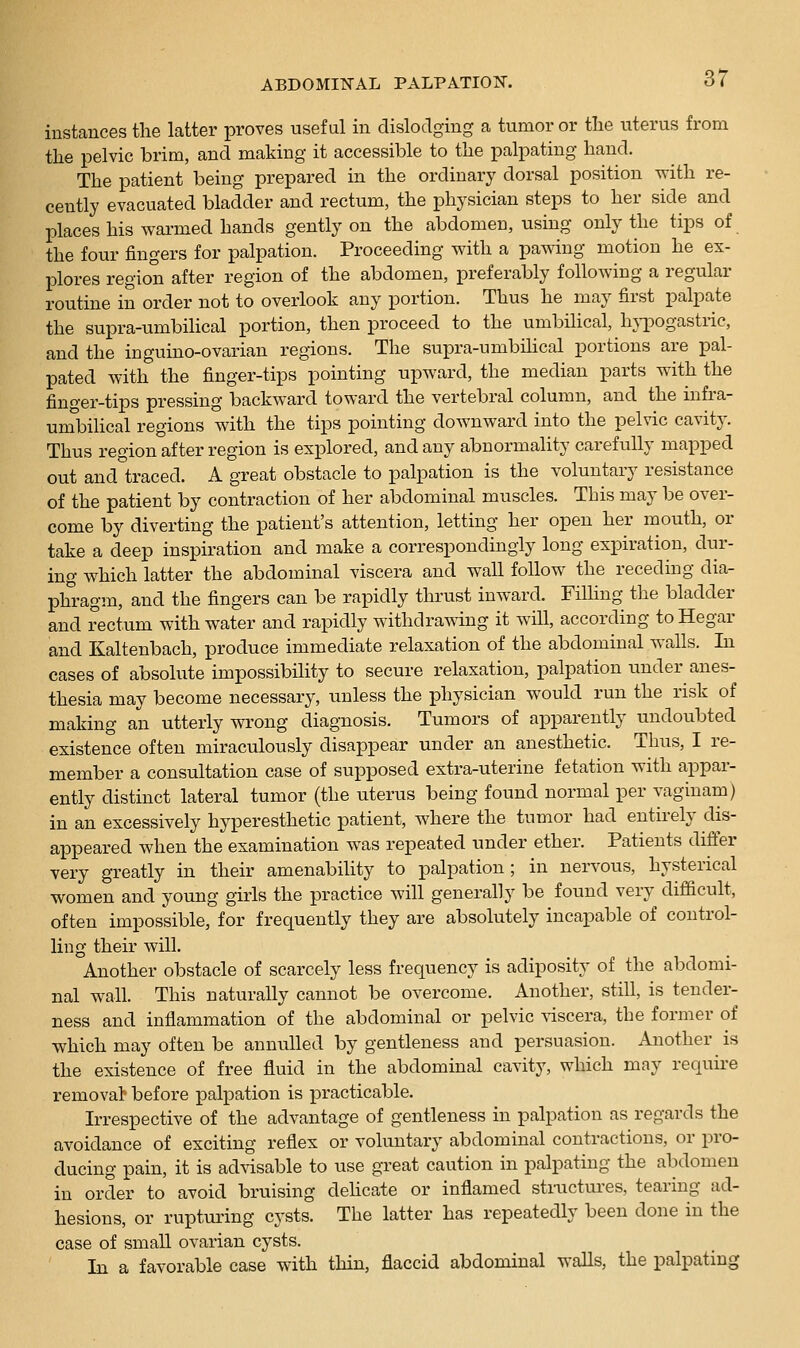 instances the latter proves useful in dislodging a tumor or tlie uterus from the pelvic brim, and making it accessible to the palpating hand. The patient being prepared in the ordinary dorsal position with re- cently evacuated bladder and rectum, the physician steps to her side and places his warmed hands gently on the abdomen, using only the tips of the four fingers for palpation. Proceeding with a pawing motion he ex- plores region after region of the abdomen, preferably following a regular routine in order not to overlook any portion. Thus he may first palpate the supra-umbilical portion, then proceed to the umbilical, h}-pogastric, and the inguino-ovarian regions. The supra-umbilical portions are pal- pated with the finger-tips pointing upward, the median parts with the finger-tips pressing backward toward the vertebral column, and the infra- umbilical regions with the tips pointing downward into the pelvic cavity. Thus region after region is explored, and any abnormality carefully mapped out and°traced. A great obstacle to palpation is the voluntary resistance of the patient by contraction of her abdominal muscles. This may be over- come by diverting the patient's attention, letting her open her mouth, or take a deep inspiration and make a correspondingly long expiration, dur- ing which latter the abdominal viscera and wall follow the receding dia- phragm, and the fingers can be rapidly thrust inward. FiUing the bladder and rectum with water and rapidly withdrawing it will, according to Hegar and Kaltenbach, produce immediate relaxation of the abdominal walls. In cases of absolute impossibility to secure relaxation, palpation under anes- thesia may become necessary, unless the physician would run the risk of making an utterly wrong diagnosis. Tumors of apparently undoubted existence often miraculously disappear under an anesthetic. Thus, I re- member a consultation case of sui^posed extra-uterine fetation with appar- ently distinct lateral tumor (the uterus being found normal per vaginam) in an excessively hyperesthetic patient, where the tumor had entirely dis- appeared when the examination was repeated under ether. Patients differ very greatly in their amenability to palpation; in nervous, hysterical women and young girls the practice will generally be found very difficult, often impossible, for frequently they are absolutely incapable of control- ling their will. Another obstacle of scarcely less frequency is adiposity of the abdomi- nal wall. This naturally cannot be overcome. Another, still, is tender- ness and inflammation of the abdominal or pelvic \iscera, the former of which may often be annulled by gentleness and persuasion. Another is the existence of free fluid in the abdominal cavity, which may requii-e removal before palpation is practicable. Irrespective of the advantage of gentleness in palpation as regards the avoidance of exciting reflex or voluntary abdominal contractions, or pro- ducing pain, it is advisable to use great caution in palpating the abdomen in order to avoid bruising dehcate or inflamed stiiictures, tearing ad- hesions, or ruptui'ing cysts. The latter has repeatedly been done in the case of small ovarian cysts. In a favorable case with thin, flaccid abdominal walls, the palpating