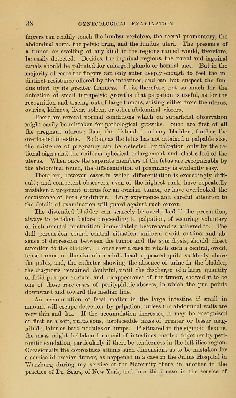 fingers can readily touch the lumbar vertebrae, the sacral promontory, the abdominal aorta, the pelvic brim, and the fundus uteri. The presence of a tumor or swelling of any kind in the regions named would, therefore, be easily detected. Besides, the inguinal regions, the crural and inguinal canals should be palpated for enlarged glands or hernial sacs. But in the majority of cases the fingers can only enter deeply enough to feel the in- distinct resistance offered by the intestines, and can but suspect the fun- dus uteri by its greater firmness. It is, therefore, not so much for the detection of small intrapelvic growths that palpation is useful, as for the recognition and tracing out of large tumors, arising either from the uterus, ovaries, kidneys, liver, spleen, or other abdominal viscera. There are several normal conditions which on sujDerficial observation might easily be mistaken for pathological growths. Such are first of all the pregnant utems ; then, the distended urinary bladder; further, the overloaded intestine. So long as the fetus has not attained a palpable size, the existence of pregnancy can be detected by palpation only by the ra- tional signs and the uniform spherical enlargement and elastic feel of the uterus. When once the separate members of the fetus are recognizable by the abdominal touch, the differentiation of pregnancy is evidently easy. There are, however, cases in which differentiation is exceedingly diffi- cult ; and competent observers, even of the highest rank, have repeatedly mistaken a pregnant uterus for an ovarian tumor, or have overlooked the coexistence of both conditions. Only experience and careful attention to the details of examination will guard against such errors. The distended bladder can scarcely be overlooked if the precaution, always to be taken before proceeding to palpation, of securing voluntary or instrumental micturition immediately beforehand is adhered to. The dull percussion sound, central situation, uniform ovoid outline, and ab- sence of depression between the tumor and the symphysis, should direct attention to the bladder. I once saw a case in which such a central, ovoid, tense tumor, of the size of an adult head, appeared quite suddenly above the pubis, and, the catheter showing the absence of urine in the bladder, the diagnosis remained doubtful, tintil the discharge of a large quantity of fetid pus per rectum, and disappearance of the tumor, showed it to be one of those rare cases of perityphlitic abscess, in which the pus j)oints downward and toward the median line. An accumulation of fecal matter in the large intestine if small in amount will escape detection by palpation, unless the abdominal walls are very thin and lax. If the accumulation increases, it may be recognized at first as a soft, pultaceous, displaceable mass of greater or lesser mag- nitude, later as hard nodules or lumps. If situated in the sigmoid flexure, the mass might be taken for a coil of intestines matted together by peri- tonitic exudation, particularly if there be tenderness in the left iliac region. Occasionally the coprostasis attains such dimensions as to be mistaken for a semisolid ovarian tumor, as happened in a case in the Julius Hospital in Wurzburg during my ser\dce at the Maternity there, in another in the practice of Dr. Sears, of New York, and in a thii-d case in the service of