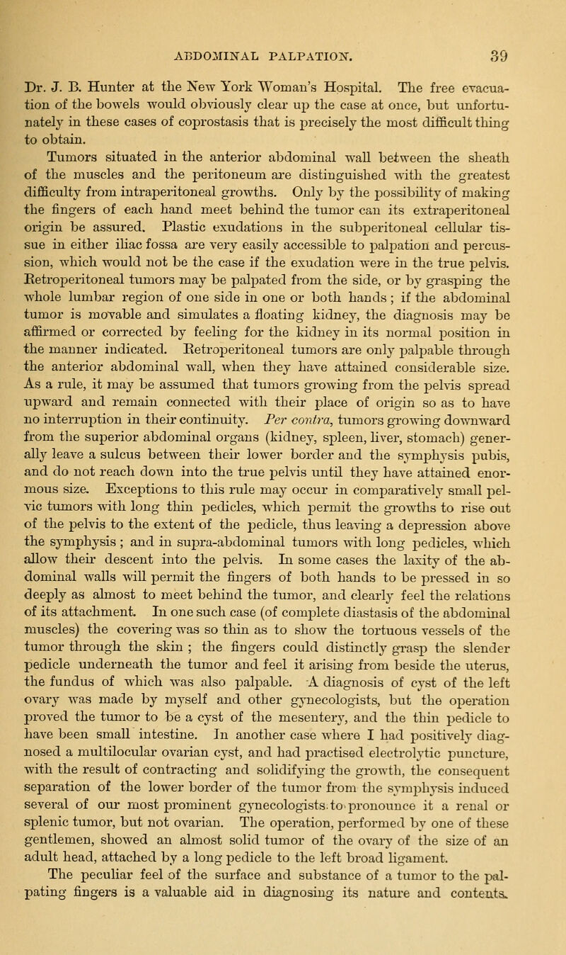 Dr. J. B. Hunter at the New York Woman's Hospital. The free evacua- tion of the bowels would obviously clear up the case at once, but unfortu- nately in these cases of coprostasis that is precisely the most difi&cult thing to obtain. Tumors situated in the anterior abdominal wall between the sheath of the muscles and the peritoneum are distinguished with the greatest difficulty from intraperitoneal growths. Only by the j)Ossibihty of making the fingers of each hand meet behind the tumor can its extraperitoneal origin be assured. Plastic exudations in the subperitoneal cellular tis- sue in either iliac fossa are very easily accessible to palpation and percus- sion, which would not be the case if the exudation were in the true pelvis. Eetroperitoneal tumors may be palpated from the side, or by grasping the whole lumbar i*egion of one side in one or both hands; if the abdominal tumor is movable and simulates a floating kidney, the diagnosis may be affirmed or corrected by feeling for the kidney in its normal position in the manner indicated. Eetroperitoneal tumors are only palpable through the anterior abdominal wall, when they have attained considerable size. As a rule, it may be assumed that tumoi-s growing from the jDehis spread upward and remain connected with their place of origin so as to have no interruption in their continuity. Per contra, tumors growing downward from the superior abdominal organs (kidney, spleen, hver, stomach) gener- ally leave a sulcus between their lower border and the symphysis pubis, and do not reach down into the ti'ue pelvis until they have attained enor- mous size. Exceptions to this mle may occur in comparatively small pel- vic tumors with long thin pedicles, which permit the growths to rise out of the pelvis to the extent of the pedicle, thus leaving a depression above the symphysis ; and in supra-abdominal tumors with long pedicles, which allow their descent into the pelvis. In some cases the laxity of the ab- dominal walls will permit the fingers of both hands to be pressed in so deeply as almost to meet behind the tumor, and clearly feel the relations of its attachment. In one such case (of complete diastasis of the abdominal muscles) the covering was so thin as to show the tortuous vessels of the tumor through the skin ; the fingers could distinctly grasp the slender pedicle underneath the tumor and feel it arising from beside the uterus, the fundus of which was also palpable. A diagnosis of cyst of the left ovary was made by myself and other g^^necologists, but the operation proved the tumor to be a cyst of the mesentery, and the thin pedicle to have been small intestine. In another case where I had positively diag- nosed a multilocular ovarian cyst, and had practised electrolytic punctm-e, with the result of contracting and solidifying the growth, the consequent separation of the lower border of the tumor from the symphysis induced several of otu: most prominent gynecologists; to-pronounce it a renal or splenic tumor, but not ovarian. The operation, performed by one of these gentlemen, showed an almost solid tumor of the ovary of the size of an adult head, attached by a long pedicle to the left broad ligament. The peculiar feel of the surface and substance of a tumor to the pal- pating fingers is a valuable aid in diagnosing its nature and contents.