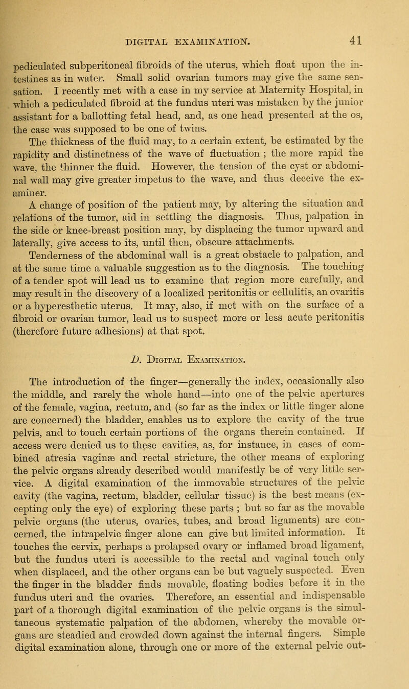 pecliculated subperitoneal fibroids of the uterus, whicli float upon the in- testines as in water. Small solid ovarian tumors may give the same sen- sation. I recently met -with a case in my service at Maternity Hospital, in which a pediculated fibroid at the fundus uteri was mistaken by the junior assistant for a ballotting fetal head, and, as one head presented at the os, the case was supposed to be one of twins. The thickness of the fluid may, to a certain extent, be estimated by the rapidity and distinctness of the wave of fluctuation ; the more rapid the wave, the thinner the fluid. However, the tension of the cyst or abdomi- nal wall may give greater impetus to the wave, and thus deceive the ex- aminer. A change of position of the patient may, by altering the situation and relations of the tumor, aid in settling the diagnosis. Thus, palpation in the side or knee-breast position may, by displacing the tumor upward and laterally, give access to its, until then, obscure attachments. Tenderness of the abdominal wall is a great obstacle to palpation, and at the same time a valuable suggestion as to the diagnosis. The touching of a tender spot will lead us to examine that region more carefully, and may result in the discovery of a localized peritonitis or cellulitis, an ovaritis or a hyperesthetic uterus. It may, also, if met with on the surface of a fibroid or ovarian tumor, lead us to suspect more or less acute peritonitis (therefore future adhesions) at that spot. D. Digital Examination. The introduction of the finger—generally the index, occasionally also the middle, and rarely the whole hand—into one of the pelvic apertures of the female, vagina, rectum, and (so far as the index or little finger alone are concerned) the bladder, enables us to explore the cavity of the true pelvis, and to touch certain portions of the organs therein contained. If access were denied us to these cavities, as, for instance, in cases of com- bined atresia vaginae and rectal stricture, the other means of exploring the pelvic organs already described would manifestly be of very little ser- vice. A digital examination of the immovable structures of the pelvic cavity (the vagina, rectum, bladder, cellular tissue) is the best means (ex- cepting only the eye) of exploring these parts ; but so far as the movable pelvic organs (the uterus, ovaries, tubes, and broad ligaments) are con- cerned, the intrapelvic finger alone can give but limited information. It touches the cervix, perhaps a prolapsed ovary or inflamed broad ligament, but the fundus uteri is accessible to the rectal and vaginal touch only when displaced, and the other organs can be but vaguely suspected. Even the finger in the bladder finds movable, floating bodies before it in the fundus uteri and the ovaries. Therefore, an essential and indispensable part of a thorough digital examination of the pelvic organs is the simul- taneous systematic palpation of the abdomen, whereby the movable or- gans are steadied and crowded down against the internal fingers. Simple digital examination alone, through one or more of the external pehic out-
