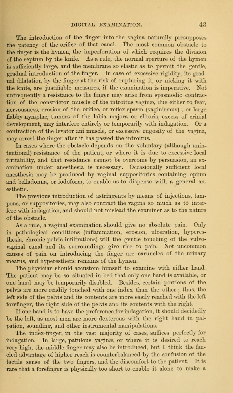 The introduction of the finger into the vagina naturally presupposes the patency of the orifice of that canaL The most common obstacle to the finger is the hymen, the imperforation of which requires the division of the septum by the knife. As a rule, the normal aperture of the hymen is sufficiently large, and the membrane so elastic as to permit the gentle, gradual introduction of the finger. In case of excessive rigidity, its grad- ual dilatation by the finger at the risk of rupturing it, or nicking it with the knife, are justifiable measures, if the examination is imperative. Not unfrequently a resistance to the finger may arise from spasmodic contrac- tion of the constrictor muscle of the introitus vaginse, due either to fear, nervousness, erosion of the orifice, or reflex spasm (vaginismus) ; or large flabby nymphse, tumors of the labia majora or clitoris, excess of crinial development, may interfere entirely or temporarily with indagation. Or a contraction of the levator ani muscle, or excessive rugosity of the vagina, may arrest the finger after it has passed the introitus. In cases where the obstacle depends on the voluntaiy (although unin- tentional) resistance of the patient, or where it is due to excessive local irritability, and that resistance cannot be overcome by persuasion, an ex- amination under anesthesia is necessary. Occasionally sufficient local anesthesia may be produced by vaginal suppositories containing oj^ium and belladonna, or iodoform, to enable us to dispense with a general an- esthetic. The previous introduction of astringents by means of injections, tam- pons, or suppositories, may also contract the vagina so much as tO inter- fere with indagation, and should not mislead the examiner as to the nature of the obstacle. As a rule, a vaginal examination should give no absolute pain. Only in pathological conditions (inflammation, erosion, ulceration, hyperes- thesia, chronic pelvic infiltrations) will the gentle touching of the vulvo- vaginal canal and its surroundings give rise to pain. Not uncommon causes of pain on introducing the finger are caruncles of the ui-inary meatus, and hyperesthetic remains of the hymen. The physician should accustom himself to examine with either hand. The patient may be so situated in bed that only one hand is available, or one hand may be temporarily disabled. Besides, certain portions of the pelvis are more readily touched with one index than the other ; thus, the left side of the pelvis and its contents are more easily reached with the left forefinger, the right side of the pelvis and its contents with the right. If one hand is to have the preference for indagation, it should decidedly be the left, as most men are more dexterous with the right hand in pal- pation, sounding, and other instrumental manipulations. The index-finger, in the vast majority of cases, suffices perfectly for indagation. In large, patulous vaginae, or where it is desired to reach very high, the middle finger may also be introduced, but I think the fan- cied advantage of higher reach is counterbalanced by the confusion of the tactile sense of the two fingers, and the discomfort to the patient. It is rare that a forefinger is physically too short to enable it. alone to make a