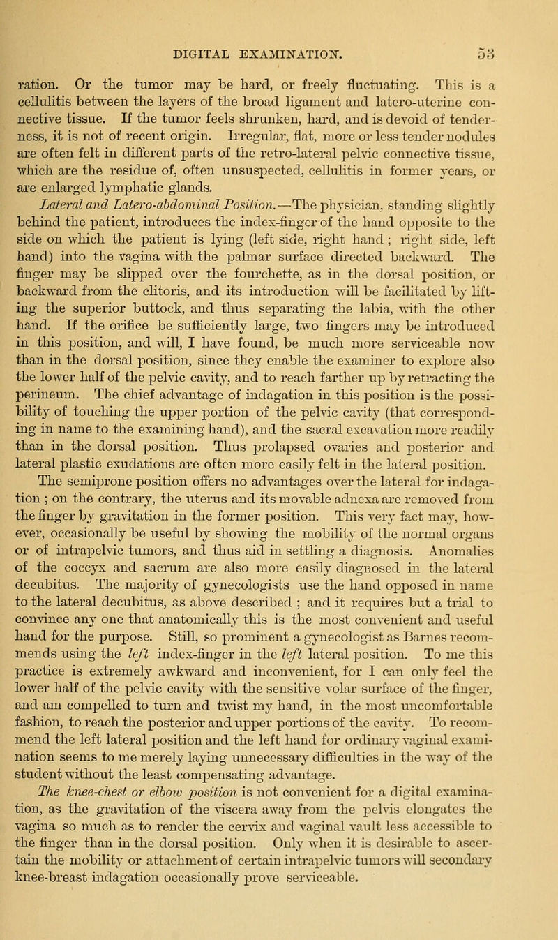 ration. Or the tumor may be hard, or freely fluctuating. This is a cellulitis between the layers of the broad ligament and latero-uterine con- nective tissue. If the tumor feels shrunken, hard, and is devoid of tender- ness, it is not of recent origin. Irregular, flat, more or less tender nodules are often felt in different parts of the retro-lateral pelvic connective tissue, which are the residue of, often unsuspected, celMitis in former years, or are enlarged lymphatic glands. Lateral and Latero-abdominal Position.—The physician, standing slightly behind the patient, introduces the index-finger of the hand opposite to the side on which the patient is lying (left side, right hand ; right side, left hand) into the vagina with the palmar surface directed backward. The finger may be slipped over the fourchette, as in the dorsal position, or backward from the clitoris, and its introduction will be facilitated by lift- ing the superior buttock, and thus separating the labia, with the other hand. If the orifice be sufficiently large, two fingers ma^^ be introduced in this position, and will, I have found, be much more serviceable now than in the dorsal position, since they enable the examiner to explore also the lower half of the pelvic cavity, and to reach farther up by retracting the perineum. The chief advantage of indagation in this position is the possi- bility of touching the upper portion of the pelvic cavity (that corresjDond- ing in name to the examining hand), and the sacral excavation more readily than in the dorsal position. Thus prolapsed ovaries and posterior and lateral plastic exudations are often more easily felt in the lateral position. The semiprone position offers no advantages over the lateral for indaga- tion ; on the contrary, the uterus and its movable adnexa are removed from the finger by gravitation in the former position. This very fact may, how- ever, occasionally be useful by showing the mobility of the normal organs or of intrapelvic tumors, and thus aid in settling a diagnosis. Anomalies of the coccyx and sacrum are also more easily diagnosed in the lateral decubitus. The majority of gynecologists use the hand opj)oscd in name to the lateral decubitus, as above described ; and it requires but a trial to convince any one that anatomically this is the most convenient and usefid hand for the purpose. Still, so prominent a gynecologist as Barnes recom- mends using the left index-finger in the left lateral position. To me this practice is extremel}^ awkward and inconvenient, for I can only feel the lower half of the peMc cavity with the sensitive volar surface of the finger, and am compelled to turn and t'svist my hand, in the most imcomfortable fashion, to reach the posterior and upper portions of the cavity. To recom- mend the left lateral position and the left hand for ordinary-vaginal exami- nation seems to me merely laying unnecessary difficulties in the way of the student without the least compensating advantage. The knee-chest or elbow position is not convenient for a digital examina- tion, as the gravitation of the viscera away from the pelvis elongates the vagina so much as to render the cervix and vaginal vault less accessible to the finger than in the dorsal position. Only when it is desirable to ascer- tain the mobility or attachment of certain intrapeMc tumors will secondary knee-breast indagation occasionally prove serviceable.