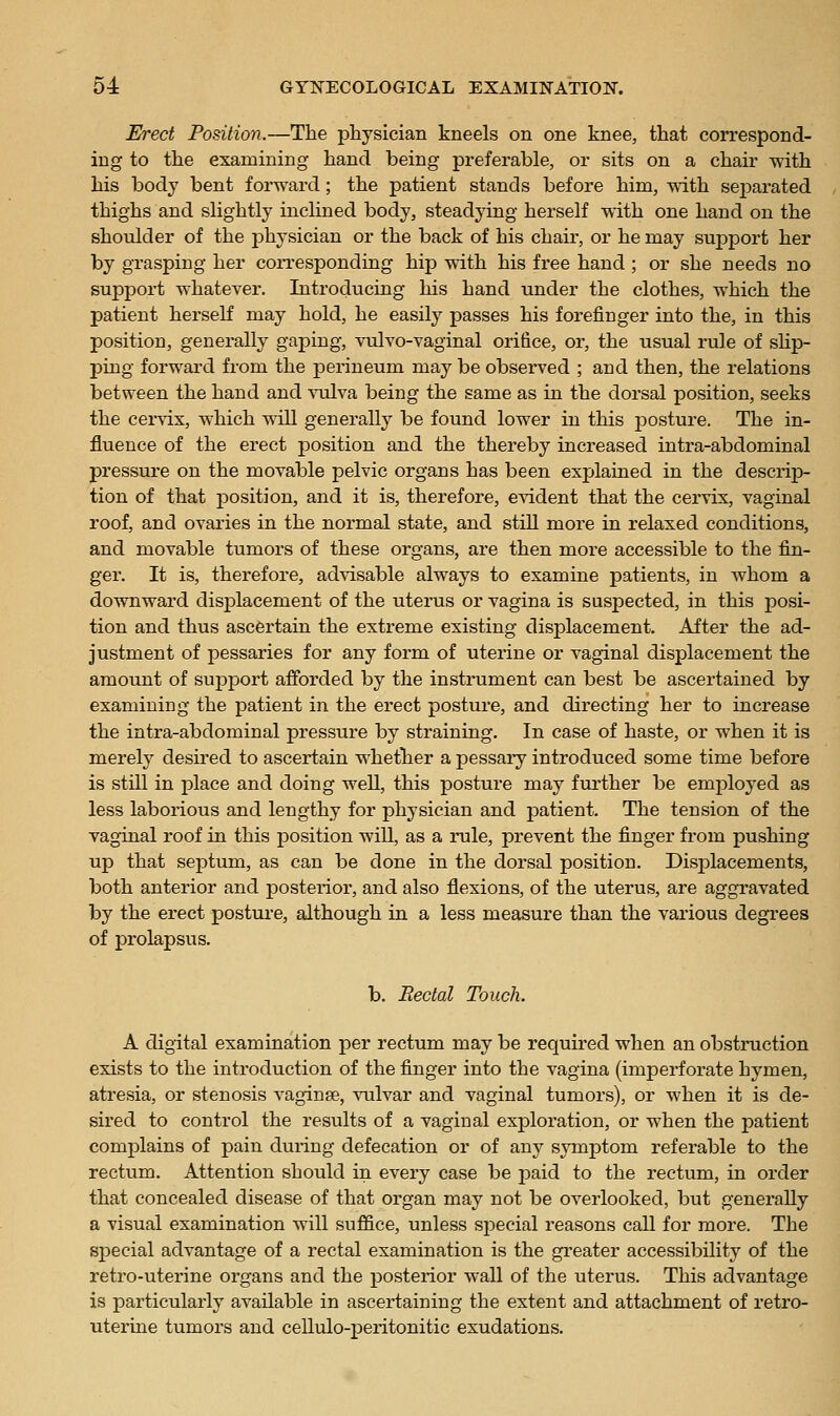 Erect Position.—The physician kneels on one knee, that correspond- ing to the examining hand being preferable, or sits on a chair with his body bent forward; the patient stands before him, with separated thighs and slightly inclined body, steadying herself with one hand on the shoulder of the physician or the back of his chair, or he may support her by grasping her corresponding hip with his free hand ; or she needs no support whatever. Introducing his hand under the clothes, which the patient herseK may hold, he easily passes his forefinger into the, in this position, generally gaping, vulvo-vaginal orifice, or, the usual rule of sHp- ping forward from the jDerineum may be observed ; and then, the relations between the hand and \Tilva being the same as in the dorsal position, seeks the cervix, which will generally be found lower in this posture. The in- fluence of the erect position and the thereby increased intra-abdominal pressure on the movable pelvic organs has been explained in the descrip- tion of that position, and it is, therefore, evident that the cervix, vaginal roof, and ovaries in the normal state, and still more in relaxed conditions, and movable tumors of these organs, are then more accessible to the fin- ger. It is, therefore, advisable always to examine patients, in whom a downward displacement of the uterus or vagina is suspected, in this posi- tion and thus ascertain the extreme existing displacement. After the ad- justment of pessaries for any form of uterine or vaginal displacement the amount of support afforded by the instrument can best be ascertained by examining the patient in the erect posture, and directing her to increase the intra-abdominal pressure by straining. In case of haste, or when it is merely desu'ed to ascertain whether a pessary introduced some time before is still in place and doing well, this posture may further be emj)loyed as less laborious and lengthy for physician and patient. The tension of the vaginal roof in this position will, as a rule, prevent the finger from pushing up that septum, as can be done in the dorsal position. Displacements, both anterior and posterior, and also flexions, of the uterus, are aggravated by the erect postiu'e, although in a less measure than the various degrees of prolapsus. b. Rectal Touch. A digital examination per rectum may be required when an obstruction exists to the introduction of the finger into the vagina (imperforate hymen, atresia, or stenosis vaginae, vulvar and vaginal tumors), or when it is de- sired to control the results of a vaginal exploration, or when the patient complains of pain during defecation or of any symptom referable to the rectum. Attention should in every case be paid to the rectum, in order that concealed disease of that organ may not be overlooked, but generally a visual examination will suffice, unless special reasons call for more. The sj)ecial advantage of a rectal examination is the greater accessibility of the retro-uterine organs and the posterior wall of the uterus. This advantage is particularly available in ascertaining the extent and attachment of retro- uterine tumors and cellulo-peritonitic exudations.