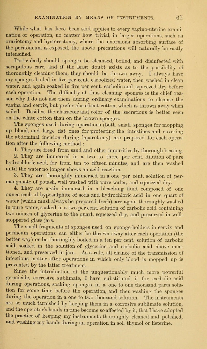 While what has here been said applies to every vagino-uterine exami- nation or operation, no matter how trivial, in larger operations, such as ovariotomy and hysterectomy, where the enormous absorbing surface of the peritoneum is exposed, the above precautions will naturally be vastly intensified. Particularly should sponges be cleansed, boiled, and disinfected with scrupulous care, and if the least doubt exists as to the possibility of thoroughly cleaning them, they should be thrown away. I always have my sponges boiled in five per cent, carbolized water, then washed in clean water, and again soaked in five per cent, carbolic and squeezed dry before each operation. The difficulty of thus cleaning s^Donges is the chief rea- son why I do not use them during ordinary examinations to cleanse the vagina and cervix, but prefer absorbent cotton, which is tkrown away when soiled. Besides, the character and color of the secretions is better seen on the white cotton than on the brown sponges. The sponges used during operations (both small sponges for mopping up blood, and large flat ones for protecting the intestines and covering the abdominal incision during laparotomy), are prepared for each opera- tion after the following method : 1. They are freed from sand and other impurities by thorough beating. 2. They are immersed in a two to three per cent, dilution of pure hydrochloric acid, for from ten to fifteen minutes, and are then washed until the water no longer shows an acid reaction. 3. They are thoroughly immersed in a one per cent, solution of per- manganate of potash, well washed with pure water, and squeezed dry. 4. They are again immersed in a bleaching fluid composed of one ounce each of hyposulphite of soda and hydrochloric acid in one quart of water (which must always be prepared fresh), are again thoroughly washed in pure water, soaked in a two per cent, solution of carboHc acid containing two ounces of glycerine to the quart, squeezed dry, and preserved in well- stoppered glass jars. The small fragments of sponges used on sponge-holders in cerrix and perineum operations can either be thi'own away after each operation (the better way) or be thoroughly boiled in a ten per cent, solution of carbolic acid, soaked in the solution of glycerine and carbolic acid above men- tioned, and preserved in jars. As a rule, all chance of the transmission of infectious matter after operations in which only blood is inopped up is prevented by the latter treatment. Since the introduction of the unquestionably much more powerful germicide, corrosive subhmate, I have substituted it for carbohc acid during operations, soaking sponges in a one to one thousand parts solu- tion for some time before the operation, and then washing the sponges during the operation in a one to two thousand solution. The instruments are so much tarnished by keeping them in a corrosive subhmate solution, and the operator's hands in time become so affected by it, that I have adopted the practice of keeping my instruments thoroughly cleaned and poHshed, and washing my hands during an operation in sol. thymol or listerine.