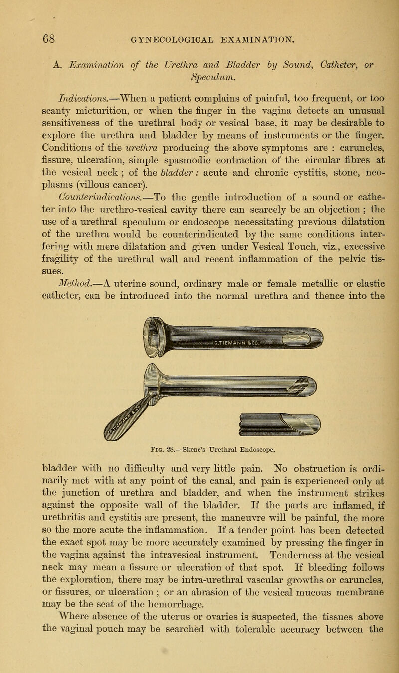 A. Examination of the Urethra and Bladder by Sound, Catheter, or Speculum. Indications.—When a patient complains of painful, too frequent, or too scanty micturition, or when the finger in the vagina detects an unusual sensitiveness of the urethral body or vesical base, it may be desirable to exj)lore the urethra and bladder by means of instruments or the finger. Conditions of the urethra producing the above symptoms are : caruncles, fissure, ulceration, simple spasmodic contraction of the circular fibres at the vesical neck ; of the bladder: acute and chronic cystitis, stone, neo- plasms (villous cancer). Counterindications.—To the gentle introduction of a sound or cathe- ter into the urethro-vesical cavity there can scarcely be an objection ; the use of a urethral sjDeculum or endoscope necessitating previous dilatation of the urethra would be counteidndicated by the same conditions inter- fering with mere dilatation and given under Vesical Touch, viz., excessive fragihty of the ui-ethi-al wall and recent inflammation of the pelvic tis- sues. Method.—A uterine sound, ordinary male or female metaUic or elastic catheter, can be introduced into the normal urethra and thence into the Fig. 28.—Skene's Urethral Endoscope. bladder with no difficulty and very httle pain. No obstruction is ordi- narily met with at any point of the canal, and pain is exjoerienced only at the junction of urethra and bladder, and when the instrument strikes against the opposite wall of the bladder. If the parts are inflamed, if urethritis and cystitis are present, the maneuvre will be painful, the more so the more acute the inflammation. If a tender point has been detected the exact spot may be more accurately examined by pressing the finger in the vagina against the intravesical instrument. Tenderness at the vesical neck may mean a fissure or ulceration of that spot. If bleeding follows the exploration, there may be intra-urethral vascular growths or caruncles, or fissures, or ulceration ; or an abrasion of the vesical mucous membrane may be the seat of the hemorrhage. Where absence of the uterus or ovaries is suspected, the tissues above the vaginal pouch may be searched with tolerable accuracy between the