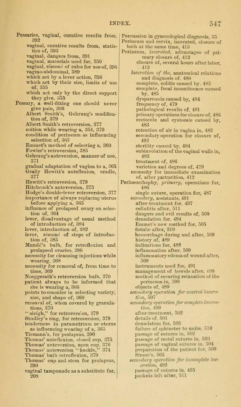 Pessaries, vaginal, curative results from, 392 vaginal, curative results from, statis- tics of, 893 vaginal, dangers from, 391 vaginal, materials used for, 350 vaginal, resumo of rules for use of, 39G vagino-abdominal, 389 which act by a lever action, 35G which act by their size, limits of use of, 355 which act only by the direct support they give. 355 Pessary, a well-fitting one should never give pain, 3G6 Albert Smith's, Gehrung's modifica- tion of, 379 Albert Smith's retroversion, 377 coition while wearing a, 354, 370 condition of perineum as influencing selection of, 363 Emmet's method of selecting a. 360 Fowler's retroversion, 385 Gehrung's anteversion, manner of use, 371 gradual adaptation of vagina to a, 365 Graily Hewitt's anteflexion, cradle, 377 Hewitt's retroversion, 379 Hitchcock's anteversion, 375 Hodge's double-lever retroversion, 377 importance of always replacing uterus before applying a, 365 influence of prolapsed ovary on selec- tion of, 364 I lever, disadvantage of usual method j of introduction of, 384 lever, introduction of, 382 lever, resume of steps of introduc-1 tion of, 385 i Munde's bulb, for retroflexion and prolapsed ovaries, 380 necessity for cleansing injections while wearing, 368 necessity for removal of, from time to time, 369 Noeggerath's retroversion bulb, 370 patient always to be informed that she is wearing a, 366 points to consider in selecting variety, size, and shape of, 360 removal of, when covered by granula- tions, 370  sleigh, for retroversion, 379 Studley's ring, for retroversion, 379 tenderness in parametrium or uterus as influencing wearing of a, 363 Tiemann's, for prolapsus. 390 Thomas' anteflexion, closed cup, 375 Thomas' anteversion, open cup, 376 Thomas' anteversion 'buckle, 374 Thomas' bulb retroflexion, 379 Thomas' cup and stem for prolapsus, 390 vaginal tamponade as a substitute for, 308 Percussion in gynecological diagnosis, 35 Perineum and cervix, lacerated, closure o£ both at the same time, 413 Perineum, licemted, advantages of pri- mary closure of, 412 closure of, several hours after labor, 413 XaceniUon of the, anatomical relations and diagnosis of. 480 complete, colitis caused by, 485 complete, fecal incontinence caused by, 485 dy.spareuuia caused by, 484 frequency of. 479 pathological results of, 481 primary operations for closure of, 486 rectocele and cvstocele caused by. 483_ ' ^' retention of air in vagina in, 483 secondary operation for closure of, 492 sterility caused by, 484 subinvolution of the vaginal walls in, 483 treatment of, 486 varieties and degrees of, 479 necessity for immediate examination of. after parturition, 412 Perineorrhaphy, fvimary, operations for, 486 single suture, operation for, 487 secondary, assistants, 491 after-treatment for, 497 cellulitis after, 511 dangers and evil results of, 508 denudation for. 494 Emmet's new method for, 505 fistulaj after, 510 hemorrhage during and after, 509 history of. 489 indications for, 488 inflammation after, 509 inflammatory edema of wound after, 509 instruments used for, 491 management of bowels after, 4 98 method of securing relaxation of the peruieum in, 508 objects of, 489 secondary operation for central lacera- ti'>Uy 507 secondary operation for complete lacera- tion. 499 after-treatment, 502 details of. 501 denudation for. 503 failure of sphincter to unite. 510 pas-sage of sutures in. 5(t2 passage of rectal sutures in. 503 passage of vaginal sutures in. 504 preparation of the patient for, 500 Simon's, 503 secondary operation for incomplete lac- eration, 492 passage of sutures in, 495 pockets left after, 511