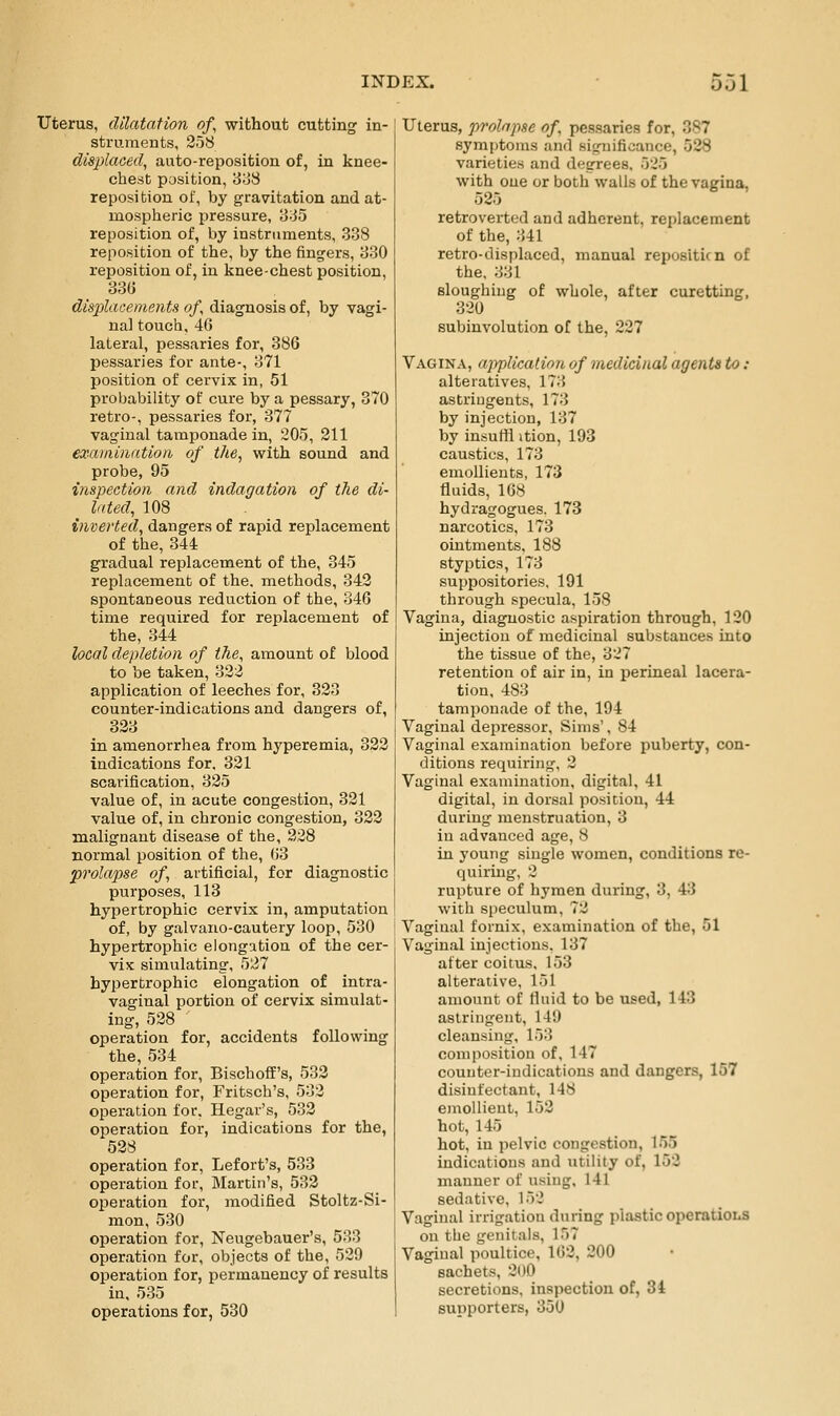 Uterus, dilatation of, without cutting in- struments, 2o8 displaced^ aato-reposition of, in knee- chest position, 3o8 reposition of, by gravitation and at- mospheric pressure, Jj-JS reposition of, by instruments, 338 reposition of the, by the fingers, 330 reposition of, in knee-chest position, 330 dis2)lace)nents of, diagnosis of, by vagi- nal touch, 46 lateral, pessaries for, 386 pessaries for ante-, 371 l^osition of cervix in, 51 probability of cure by a pessary, 370 retro-, pessaries for, 377 vaginal tamponade in, 205, 211 exainiiintion of the, with sound and probe, 95 inspection and indagation of the di- lated, 108 inverted, dangers of rapid replacement of the, 344 gradual replacement of the, 345 replacement of the, methods, 342 spontaneous reduction of the, 346 time required for replacement of the, 344 local depletion of the, amount of blood to be taken, 322 application of leeches for, 323 counter-indications and dangers of, 323 in amenorrhea from hyperemia, 322 indications for, 321 scarification, 325 value of, in acute congestion, 321 value of, in chronic congestion, 322 malignant disease of the, 228 normal position of the, 63 prolapse of, artificial, for diagnostic purposes, 113 hypertrophic cervix in, amputation of, by galvano-cautery loop, 530 hypertrophic elongation of the cer- vix simulating, 527 hypertrophic elongation of intra- vaginal portion of cervix simulat- ing, 528 ' operation for, accidents following the, 534 operation for, Bischoff's, 532 operation for, Fritsch's, 532 operation for, Hegar's, 532 operation for, indications for the, 528 operation for, Lefort's, 533 operation for, Martin's, 532 operation for, modified Stoltz-Si- mon, 530 operation for, Neugebauer's, 533 operation for, objects of the, 529 operation for, permanency of results in, 535 operations for, 530 Uterus, prolapse of. pessaries for, 387 symptoms and significance, 528 varieties and degrees, 525 with one or both walls of the vagina, 525 retroverted and adherent, replacement of the, 341 retro-displaced, manual repositicn of the, 331 sloughing of whole, after curetting, 320 subinvolution of the, 227 Vagina, application of medicinal agents to: alteratives, 173 astringents, 173 by injection, 137 by insutti ition, 193 caustics, 173 emoUieuts, 173 fluids, 168 hydragogues. 173 narcotics, 173 ointments, 188 styptics, 173 suppositories, 191 through specula, 158 Vagina, diagnostic aspiration through, 120 injection of medicinal substances into the tissue of the, 327 retention of air in, in perineal lacera- tion, 483 tamponade of the, 194 Vaginal dei^ressor, Sims', 84 Vaginal examination before puberty, con- ditions requiring, 2 Vaginal examination, digital, 41 digital, in dorsal position, 44 during menstruation, 3 in advanced age, 8 in j'ouiig single women, conditions re- quiring, 2 rupture of hymen during, 3, 43 with speculum, 72 Vaginal fornix, examination of the, 51 Vaginal injections. 137 after coitus, 153 alterative, 151 amount of fluid to be used, 143 astringent, 149 cleansing, 153 composition of, 147 counter-indications and dangers, 157 disinfectant, 148 emollient, 152 hot, 145 hot, in pelvic congestion, 155 indications and utility of, 152 manner of using, 141 sedative, 152 Vaginal irrigation during plastic operatioiiS on the genitals, 157 Vaginal poultice, 162, 200 sachets, 200 secretions, inspection of, 34 supporters, 350