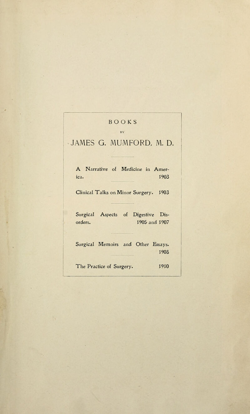 JAMES A Nan ica. Clinical' Surgical orders. Surgical The Prac BOOKS BY G. MUMFORD, M. D. Amer- 1903 1903 e Dis- id 1907 Essays. J908 I9t0 ative of Medicine in Talks on Minor Surgery- Aspects of Digestiv 1905 ai Memoirs and Other ;tice of Surgery.