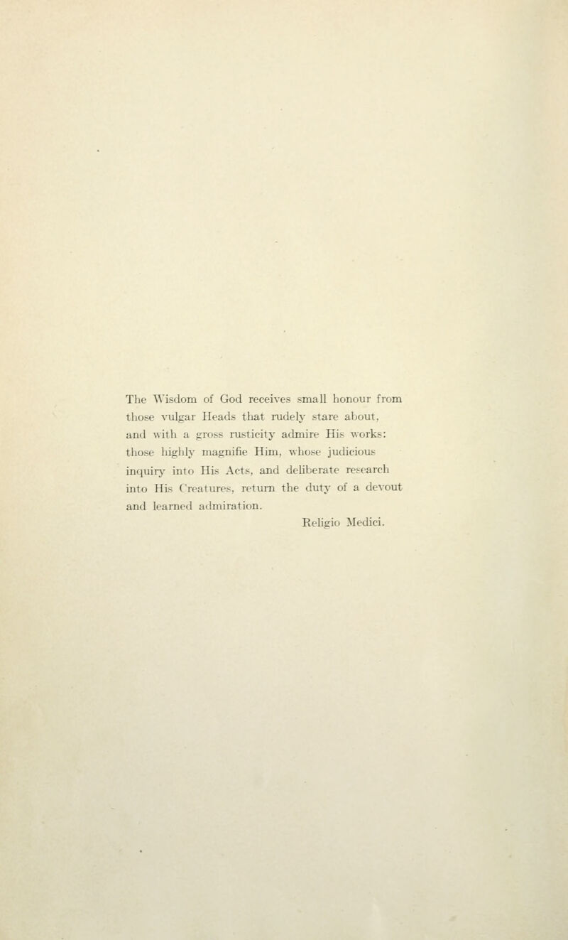 The Wisdom of God receives small honour from those vulgar Heads that rudely stare about, and with a gross rusticity admire His works: those higlily magnifie Him, whose judicious inquiry- into His Acts, and deliberate research into His Creatures, return the duty of a devout and learned admiration. Religio Medici.