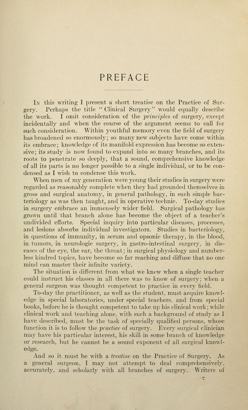 PREFACE In this writing I present a short treatise on the Practice of Sur- gery. Perhaps the title '' CHnical Surgery would equally describe the work. I omit consideration of the 'princi'ples of surgery, except incidentally and when the course of the argument seems to call for such consideration. Within youthful memory even the field of surgery has broadened so enormously; so many new subjects have come within its embrace; knowledge of its manifold expression has become so exten- sive ; its study is now found to expand into so many branches, and its roots to penetrate so deeply, that a sound, comprehensive knowledge of all its parts is no longer possible to a single individual, or to be con- densed as I wish to condense this work. When men of my generation were young their studies in surgery were regarded as reasonably complete when they had grounded themselves in gross and surgical anatomy, in general pathology, in such simple bac- teriology as was then taught, and in operative technic. To-day studies in surgery embrace an immensely wider field. Surgical pathology has grown until that branch alone has become the object of a teacher's undivided efforts. Special inquiry into particular diseases, processes, and lesions absorbs individual investigators. Studies in bacteriology, in questions of immunity, in serum and opsonic therapy, in the blood, in tumors, in neurologic surgery, in gastro-intestinal surgery, in dis- eases of the eye, the ear, the throat; in surgical physiology and number- less kindred topics, have become so far reaching and diffuse that no one mind can master their infinite variety. The situation is different from what we knew when a single teacher could instruct his classes in all there was to know of surgery; when a general surgeon was thought competent to practice in every field. To-clay the practitioner, as well as the student, must acquire knowl- edge in special laboratories, under special teachers, and from special books, before he is thought competent to take up his clinical work; while clinical work and teaching alone, with such a background of study as I have described, must be the task of specially qualified persons, whose function it is to follow the 'practice of surgery. Every surgical clinician ma}^ have his particular interest, his skill in some branch of knowledge or research, but he cannot be a sound exponent of all surgical knowl- edge. And so it must be with a treatise on the Practice of Surgery. As a general surgeon, I may not attempt to deal comprehensively, accurately, and scholarly with all branches of surgery. Writers of