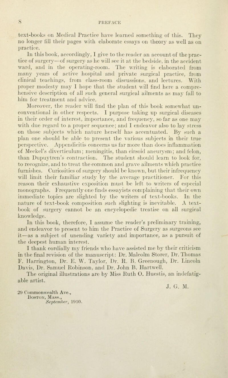 text-books on Medical Practice have learned something of this. They no longer fill their pages with elaborate essays on theory as well as on practice. In this book, accordingly, I give to the reader an account of the prac- tice of surgery—of surgery as he will see it at the bedside, in the accident ward, and in the operating-room. The writing is elaborated from many years of active hospital and private surgical practice, from clinical teachings, from class-room discussions, and lectures. With proper modesty may I hope that the student will find here a com])rc- hensive description of all such general surgical ailments as may fall to him for treatment and advice. Moreover, the reader will find the plan of this book somewhat un- conventional in other respects. I puipose taking up surgical diseases in their order of interest, importance, and frec|uency, so far as one may with due regard to a proper sequence; and I endeavor also to lay stress on those subjects which nature herself has accentuated. By such a plan one should be able to present the various subjects in their true perspective. Appendicitis concerns us far more than does inflammation of Meckel's diverticulum; meningitis, than cirsoid aneurysm; and felon, than Dupuytren's contraction. The student should leani to look for, to recognize, and to treat the common and grave ailments which practice furnishes. Curiosities of surgery should be known, but their infrequency will limit their familiar study by the average practitioner. For this reason their exhaustive exposition must be left to writers of especial monographs. Frequently one finds essayists complaining that their own immediate topics are slighted by the writers of text-books. In the nature of text-book composition such slighting is inevitable. A text- l)ook of surgery cannot be an encyclopedic treatise on all surgical knowledge. In this book, therefore, I assume the reader's preliminary training, and endeavor to present to him the Practice of Surgery as surgeons see it—as a subject of unending variety and importance, as a pursuit of the deepest human interest. I thank cordially my friends who have assisted me by their criticism in the final revision of the manuscript: Dr. Malcolm Storer, Dr. Thomas F. Harrington, Dr. E. W. Taylor, Dr. R. B. Greenough, Dr. Lincoln Davis, Dr. Samuel Robinson, and Dr. John B. Hartwell. The original illustrations are by Miss Ruth O. Huestis, an indefatig- able artist. J. G. M. 29 Commonwealth Ave., Boston, Mass., September, 1910.