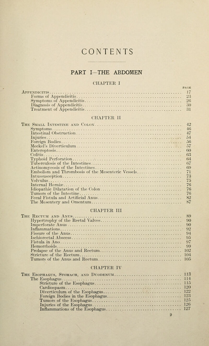 CONTENTS PART I—THE ABDOMEN CHAPTER I PAGE Appendicitis 17 FoiTus of Appendicitis 23 Symptoms of Appendicitis 26 Diagnosis of Appendicitis 30 Treatment of Appendicitis 31 CHAPTER II The SiL\LL IXTESTINE AND COLON 42 Symptoms 46 Intestinal Obstruction 47 Injuries 54 Foreign Bodies 56 Meckel's Diverticulum 57 Enteroptosis 60 Colitis 63 Typhoid Perforation ■ 64 Tuberculosis of the Intestines 67 Actinomycosis of the Intestines 69 Embolism and Thrombosis of the Mesenteric Vessels 71 Intussusception 73 Volvulus 75 Internal Hernise 76 Idiopathic Dilatation of the Colon 76 Tumors of the Intestine 76 Fecal Fistula and Artificial Anus 82 The Mesentery and Omentum 87 CHAPTER III The Rectum and Anus 89 Hypertrophy of the Rectal Valves 90 Imperforate Anus 90 Inflammations 92 Fissure of the Anus 94 Ischiorectal Abscess 95 Fistula in Ano 97 Hemorrhoids , 99 Prolapse of the Anus and Rectum 102 Stricture of the Rectum 104 Tumors of the Anus and Rectum 105 CHAPTER IV The Esophagus, Stomach, and Duodenum 113 The Esophagus 114 Stricture of the Esophagus 115 Cardiospasm 120 Diverticulum of the Esophagus 122 Foreign Bodies in the Esophagus 123 Tumors of the Esophagus 125 Injuries of the Esophagus 126 Inflammations of the Esophagus 127