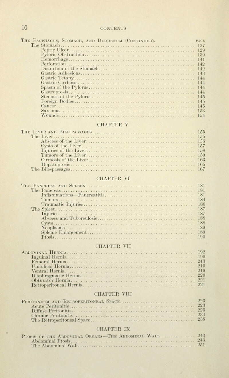 Thk Esophagus, Stomach, axd Dtodp.nt.m (Continued). paoe The Stomach 127 Peptic Ulcer 12'.i Pyloric OVxstructiou 131) Ili'iuorrliii^c 141 Perforation 142 Distortion of the Stomach 142 Gastric Adhesions 143 Gastric Tetany 144 Gastric Cirrhosis 144 Spasm of the Pylorus 144 Gastroptosis 144 Stenosis of the Pylorus 145 P'oreign Bodies 145 Cancer 145 Sarcoma 153 Wounds 154 CHAPTER V The Liver and Bile-passages 155 The Liver 155 Abscess of the Liver 156 Cysts of the Liver 157 Injuries of the Liver 158 Tumors of the Liver 159 Cirrhosis of the Liver 163 Hepatoptosis .^ 165 The Bile-passages 167 CHAPTER VI The Pancreas and Spleen 181 The Pancreas 181 Inflammations—Pancreatitis 181 Tumors 184 Traumatic Injuries 186 The Spleen 187 Injuries 187 Abscess and Tuberculosis 188 Cysts 188 Neoplasms 189 Splenic Enlargement 189 Ptosis 190 CHAPTER VH Abdominal Hernia 192 Inguinal Hernia 199 Femoral Hernia 213 Umbihcal Hernia 215 Ventral Hernia 219 Diaphragmatic Hernia 220 Obturator Hemia 221 Retroperitoneal Hemia 221 CHAPTER YUI Peritoneum and Retroperitoneal Space 223 Acute Peritonitis 223 Diffuse Peritonitis 225 Chronic Peritonitis 234 The Retroperitoneal Space 238 CHAPTER IX Ptosis of the Abdominal Organs—The Abdominal Wali 243 Abdominal Ptosis 243 The Abdominal Wall 251