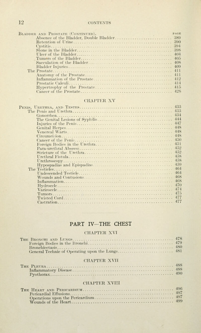 Bladdkh and Prostate (Continued). page Absence of the Bladder, Double Bladder :i8*J Reteiition of Urine 390 Cystitis 394 Stone in the Bladder 398 Uleer of the Bladder 404 Tumors of the Bladder 40.> Sacculation of the Bladder 408 Bladder Injuries 409 The Prostate 411 Anatomy of the Prostate 411 Inflammation of the Prostate 412 Prostatic Calculi 414 Hypertrophy of the Prostate 415 Cancer of the Prostate 428 CHAPTER XV Penis, Urethra, and Testes 433 The Penis and Urethra 433 Gonorrhea 434 The Genital Lesions of Syphihs 444 Injuries of the Penis 447 Genital Herpes 448 Venereal Warts 448 Circvmacidon 448 Cancer of the Penis 450 Foreign Bodies in the Urethra 451 Para-urethral Abscess 452 Stricture of the Urethra 452 Urethral Fistula 458 ITrethroscopy 458 Hypospadias and Epispadias 459 The Testicles 464 Undescended Testicle 464 Wounds and Contusions 468 Inflammation ' 468 Hydrocele 470 Varicocele 474 Tumors 475 Twisted Cord 477 Castration 477 PART IV—THE CHEST CHAPTER XVI The Bronchi and Lungs 478 Foreign Bodies in the Bronchi 479 Bronchiectasis 480 General Teclmic of Operating upon the Lungs 481 CHAPTER XVII The Pleura 488 Inflammatory Disease 488 Pyothorax 490 CHAPTER XVIII The Heart and Pericardium 496 Pericardial Effusions 497 Operations upon the Pericardium 497 Wounds of the Heart 499