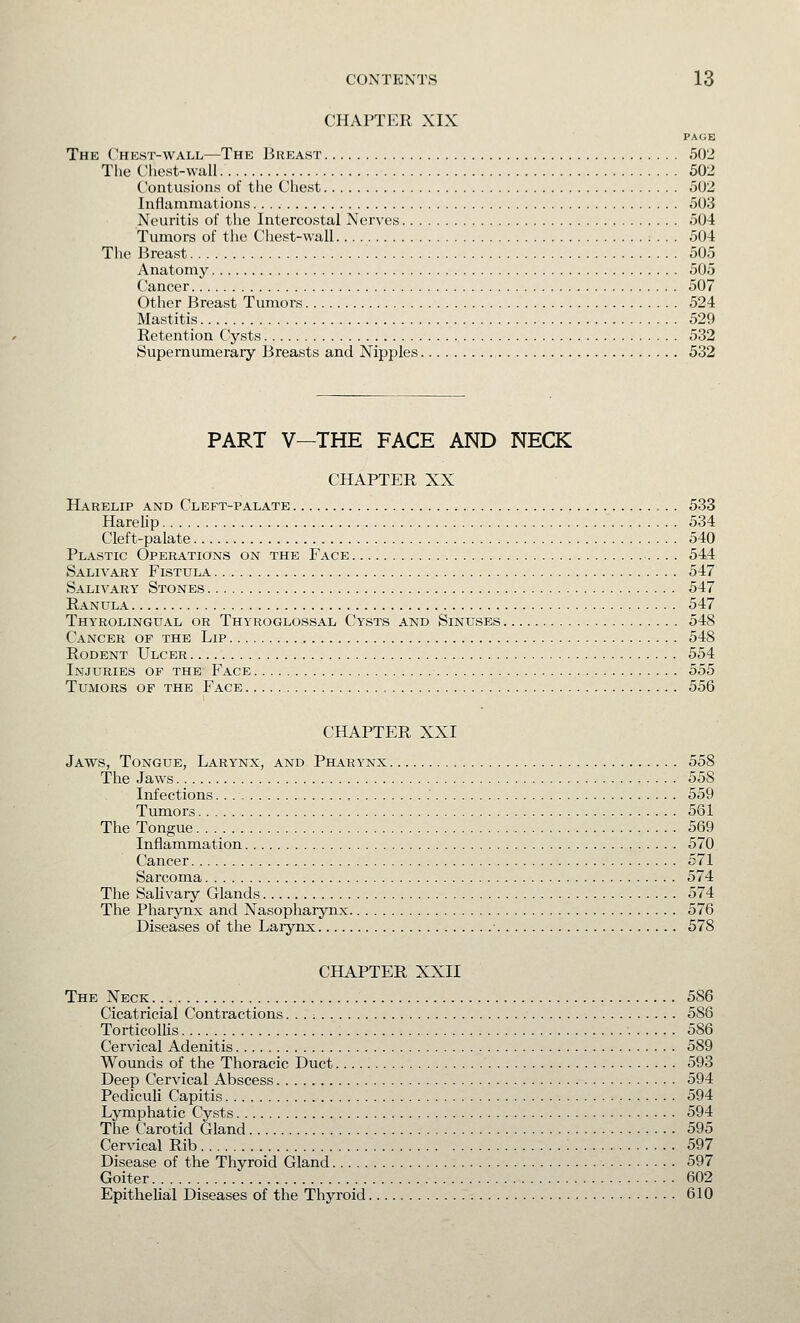 CHAPTER XIX PAGE The Chest-wall—The Breast 502 The Chest-wall 502 Contusions of the Chest 502 Inflammations 503 Neuritis of the Intercostal Nerves 504 Tumors of the Chest-wall 504 The Breast 505 Anatomy 505 Cancer 507 Other Breast Tumors 524 Mastitis 529 Retention Cysts 532 Supernumerary Breasts and Nipples 532 PART V—THE FACE AND NECK CHAPTER XX Harelip and Cleft-palate 533 Harelip 534 Cleft-palate 540 Plastic Operations on the Face 544 Salivary Fistula 547 Salivary Stones 547 Ranula 547 Thyrolingual or Thyroglossal Cysts and Sinuses 548 Cancer of the Lip 548 Rodent Ulcer 554 Injuries of the Face 555 Tumors of the Face 556 CHAPTER XXI Jaws, Tongue, Larynx, and Pharynx 558 The Jaws 558 Infections 559 Tumors 561 The Tongue 569 Inflammation 570 Cancer 571 Sarcoma 574 The Salivary Glands 574 The Pharynx and Nasopharynx 576 Diseases of the Larynx ■ 578 CHAPTER XXII The Neck 586 Cicatricial Contractions. . . : 586 Torticollis 586 Cervical Adenitis 589 Wounds of the Thoracic Duct 593 Deep Cervical Abscess 594 Pediculi Capitis 594 Lymphatic Cysts 594 The Carotid Gland 595 Cervical Rib 597 Disease of the Thyroid Gland 597 Goiter 602 Epithelial Diseases of the Thyroid 610