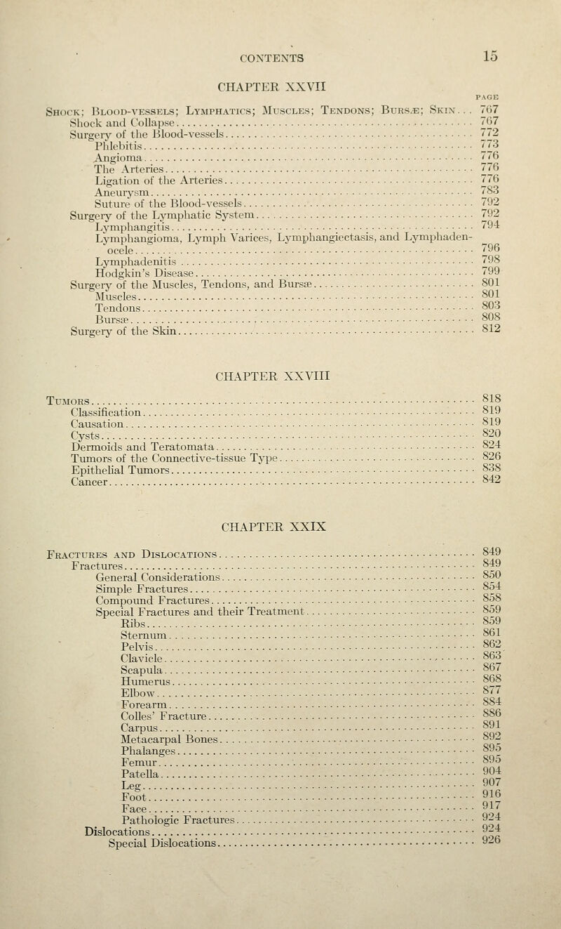 CHAPTER XXVII PAGE Shock; Blood-vessels; Lymphatics; Muscles; Tendons; Burs.e; Skin... 767 Shock and Collapse 67 Suro;eiy of the Blood-vessels 772  Pfdebitis 73 Angioma 776 The Arteries 776 Ligation of the Arteries 776 Aneurysm 783 Suture of the Blood-vessels 792 Surgeiy of the Lymphatic System 792 Lymphangitis 794 Lymphangioma, Lymph Varices, Lymphangiectasis, and Lymphaden- ocele 796 Lymphadenitis 798 Hodgkin's Disease 799 Surgery of the Muscles, Tendons, and Bursse 801 Muscles 801 Tendons 803 Bursa? 808 Surgery of the Skin 812 CHAPTER XXVIII Tumors 818 Classification : . . . . 819 Causation 819 Cysts 820 Dermoids and Teratomata , 824 Tumors of the Connective-tissue Type 826 Epithelial Tumors 838 Cancer 842 CHAPTER XXIX Fractures and Dislocations 849 Fractures 849 General Considerations 850 Simple Fractures 854 Compound Fractures • 858 Special Fractures and their Treatment 859 Ribs 859 Sternum 861 Pelvis 862 Clavicle 863 Scapula 867 Humerus °° Elbow , 877 Forearm 884 Colles' Fracture 886 Carpus 891 Metacarpal Bones 892 Phalanges 895 Femur 895 Patella 904 Leg 907 FoSt 916 Face 917 Pathologic Fractures 9^4 Dislocations 9-4 Special Dislocations 926