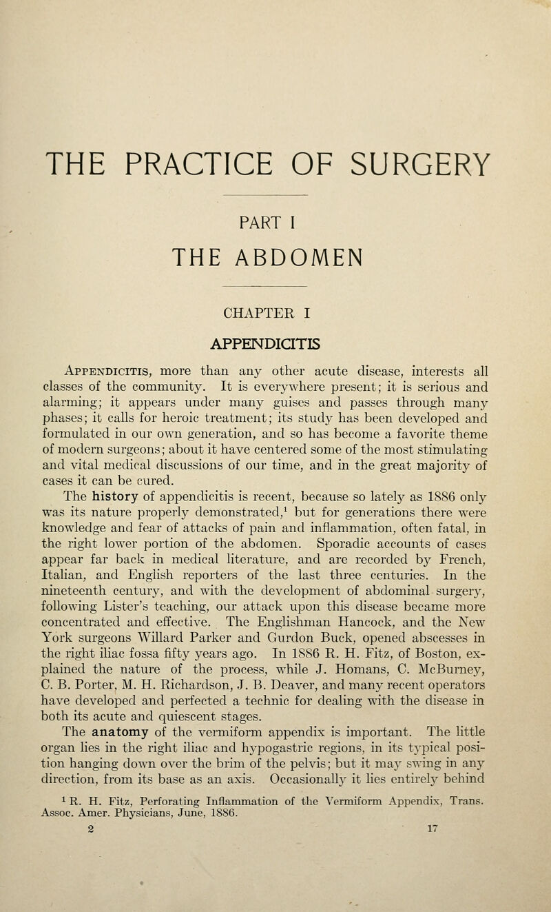 THE PRACTICE OF SURGERY PART I THE ABDOMEN CHAPTER I APPENDICITIS Appendicitis, more than any other acute disease, interests all classes of the community. It is everywhere present; it is serious and alarming; it appears under many guises and passes through many phases; it calls for heroic treatment; its study has been developed and formulated in our own generation, and so has become a favorite theme of modern surgeons; about it have centered some of the most stimulating and vital medical discussions of our time, and in the great majority of cases it can be cured. The history of appendicitis is recent, because so lately as 1886 only was its nature properly demonstrated,^ but for generations there were knowledge and fear of attacks of pain and inflammation, often fatal, in the right lower portion of the abdomen. Sporadic accounts of cases appear far back in medical literature, and are recorded by French, Italian, and English reporters of the last three centuries. In the nineteenth century, and with the development of abdominal surgery, following Lister's teaching, our attack upon this disease became more concentrated and effective. The Englishman Hancock, and the New York surgeons Willard Parker and Gurdon Buck, opened abscesses in the right iliac fossa fifty years ago. In 1886 R. H. Fitz, of Boston, ex- plained the nature of the process, while J. Homans, C. McBurney, C. B. Porter, M. H. Richardson, J. B. Deaver, and many recent operators have developed and perfected a technic for dealing with the disease in both its acute and quiescent stages. The anatomy of the vermiform appendix is important. The little organ lies in the right iliac and hypogastric regions, in its typical posi- tion hanging down over the brim of the pelvis; but it may swing in any direction, from its base as an axis. Occasionally it lies entirely behind ^ R. H. Fitz, Perforating Inflammation of the Vermiform Appendix, Trans. Assoc. Amer. Physicians, June, 1886.