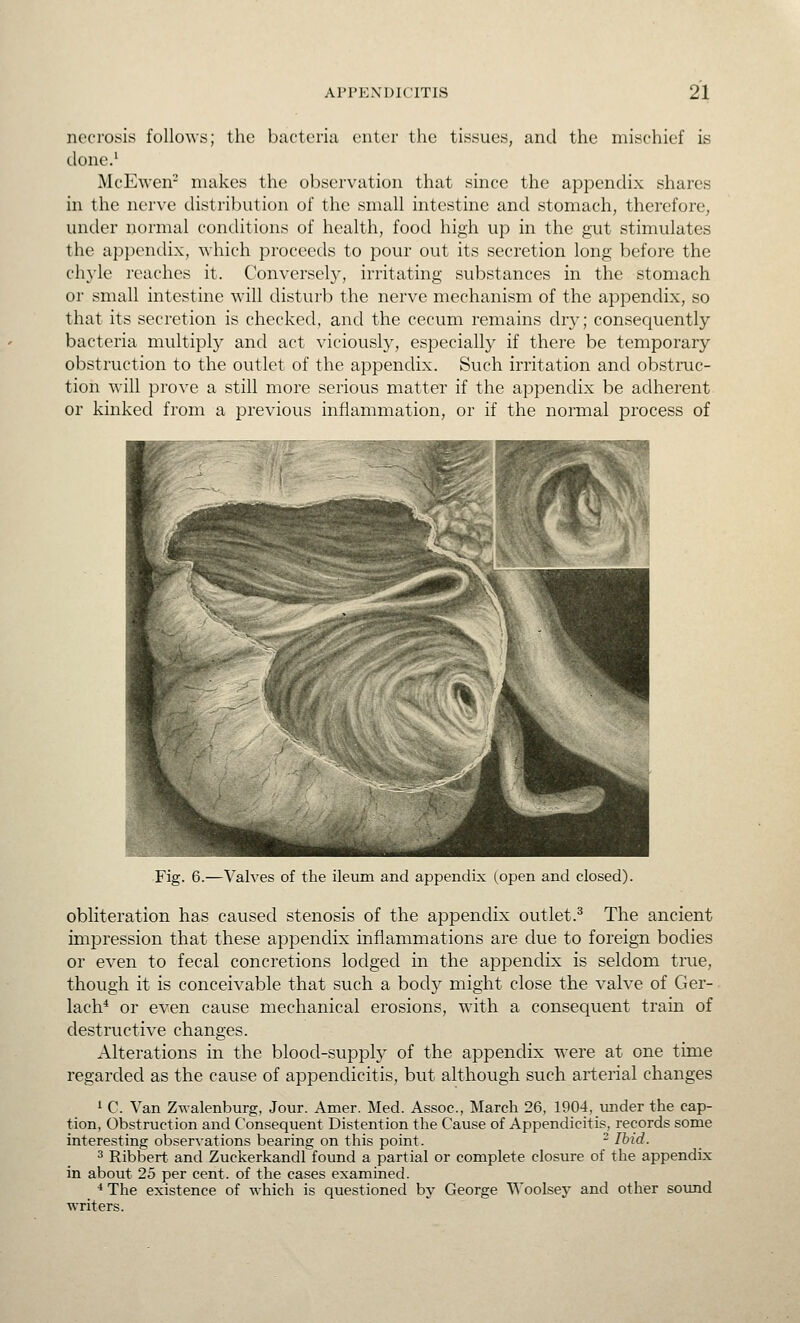 necrosis follows; the bacteria enter the tissues, and the mischief is done.^ McEwen- makes the observation that since the appendix shares in the nerve distribution of the small intestine and stomach, therefore, under normal conditions of health, food high up in the gut stimulates the appendix, which proceeds to pour out its secretion long before the chyle reaches it. Conversely, irritating substances in the stomach or small intestine will disturb the nerve mechanism of the appendix, so that its secretion is checked, and the cecum remains dry; consequently bacteria multipl}^ and act viciously, especiall}' if there be temporary obstruction to the outlet of the appendix. Such irritation and obstruc- tion will prove a still more serious matter if the appendix be adherent or kinked from a previous inflammation, or if the normal process of •Fig. 6.—Valves of the ileum and appendix (open and closed). obliteration has caused stenosis of the appendix outlet.^ The ancient impression that these appendix inflammations are due to foreign bodies or even to fecal concretions lodged in the appendix is seldom true, though it is conceivable that such a body might close the valve of Ger- lach* or even cause mechanical erosions, with a consequent train of destructive changes. Alterations in the blood-supply of the appendix were at one time regarded as the cause of appendicitis, but although such arterial changes ^ C. Van Zwalenburg, Jour. Amer. Med. Assoc, March 26, 1904, under the cap- tion, Obstruction and Consequent Distention the Cause of Appendicitis, records some interesting observations bearing on this point. - Ibid. 3 Ribbert and Zuckerkandl found a partial or complete closure of the appendix in about 25 per cent, of the cases examined. •*The existence of which is questioned by George Woolsey and other sotmd writers.