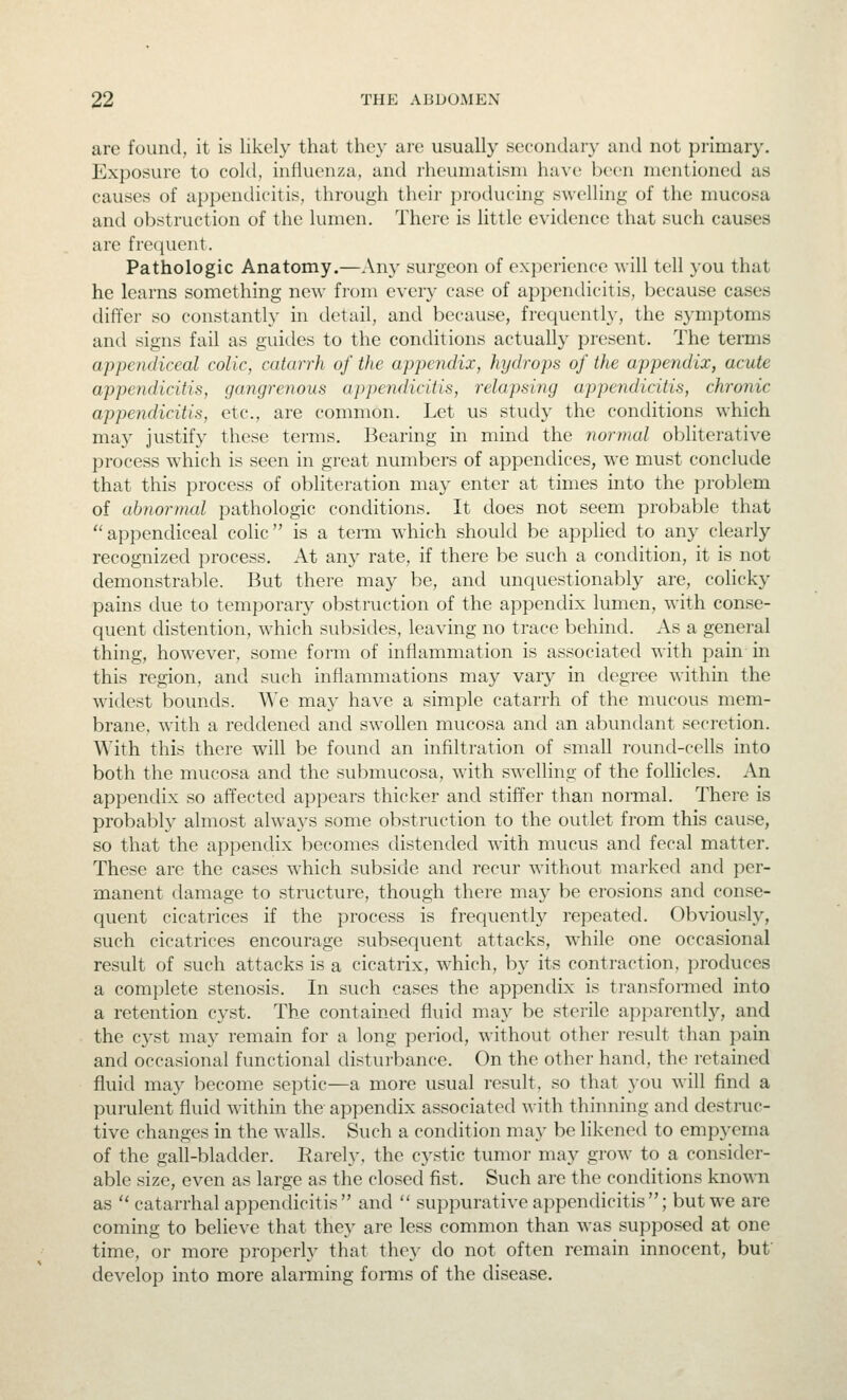are found, it is likely that they are usually secondary and not primary. Exposure to cold, influenza, and rheumatism have been mentioned as causes of appendicitis, through their producing swelling of the mucosa and obstruction of the lumen. There is little evidence that such causes are frecjuent. Pathologic Anatomy.—Any surgeon of experience will tell you that he learns something new from every case of appendicitis, because cases differ so constantly in detail, and because, frequently, the symptoms and signs fail as guides to the conditions actually present. The terms appendiceal colic, catarrh of the appendix, hydrops of the appendix, acute appendicitis, gangrenous appendicitis, relapsing appendicitis, chronic appendicitis, etc., are common. Let us study the conditions which may justify these terms. Bearing in mind the normal obliterative process which is seen in great numbers of appendices, we must conclude that this process of obliteration may enter at times into the problem of abnormal pathologic conditions. It does not seem pro))able that ''appendiceal colic is a term which should be apphed to any clearly recognized process. At any rate, if there be such a condition, it is not demonstrable. But there may be, and unquestionably are, colicky pains due to temporary obstruction of the appendix lumen, with conse- quent distention, which subsides, leaving no trace behind. As a general thing, however, some form of inflammation is associated with pain in this region, and such inflammations may vary in degree within the widest bounds. We may have a simple catarrh of the mucous mem- brane, with a reddened and swollen mucosa and an abundant secretion. With this there will be found an infiltration of small round-cells into both the mucosa and the submucosa, with swelling of the follicles. An appendix so affected appears thicker and stiffcr than normal. There is probably almost always some obstruction to the outlet from this cause, so that the appendix becomes distended with mucus and fecal matter. These are the cases w^hich subside and recur without marked and per- manent damage to structure, though there maj' be erosions and conse- quent cicatrices if the process is frequently repeated. Obviously, such cicatrices encourage subsequent attacks, while one occasional result of such attacks is a cicatrix, which, by its contraction, produces a complete stenosis. In such cases the appendix is transformed into a retention cyst. The contained fluid may be sterile apparentlj^, and the C3'st may remain for a long period, without other result than pain and occasional functional disturbance. On the other hand, the retained fluid may become septic—a more usual result, so that you wdll find a purulent fluid within the appendix associated with thinning and destruc- tive changes in the walls. Such a condition may be likened to empyema of the gall-bladder. Rarely, the cystic tumor may grow to a consider- able size, even as large as the closed fist. Such are the conditions known as  catarrhal appendicitis and  suppurative appendicitis ; but we are coming to believe that they are less common than was supposed at one time, or more properly that they do not often remain innocent, buf develop into more alarming forms of the disease.