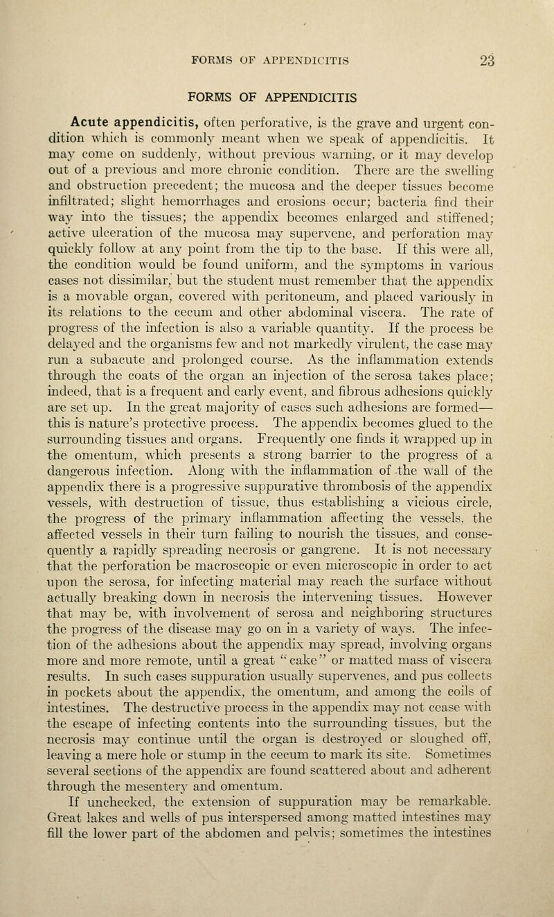 FORMS OF APPENDICITIS Acute appendicitis, often perforative, is the grave and urgent con- dition which is commonly meant when we speak of appendicitis. It ma}' come on suddenly, without previous warning, or it may develop out of a previous and more chronic condition. There are the swelling and obstruction precedent; the mucosa and the deeper tissues become infiltrated; slight hemorrhages and erosions occur; bacteria find their way into the tissues; the appendix becomes enlarged and stiffened; active ulceration of the mucosa may supervene, and perforation may quickly follow at any point from the tip to the base. If this were all, the condition would be found uniform, and the S3'mptoms in various cases not dissimilar, but the student must remember that the appendix is a movable organ, covered with peritoneum, and placed variously in its relations to the cecum and other abdominal viscera. The rate of progress of the infection is also a variable quantitj-. If the process be delaj'ed and the organisms few and not markedly virulent, the case may run a subacute and prolonged course. As the inflammation extends through the coats of the organ an injection of the serosa takes place; mdeed, that is a frequent and earty event, and fibrous adhesions quickly are set up. In the great majority of cases such adhesions are formed— this is nature's protective process. The appendix becomes glued to the surrounding tissues and organs. Frequently one finds it wrapped up in the omentum, which presents a strong barrier to the progress of a dangerous infection. Along with the inflammation of the wall of the appendix there is a progressive suppurative thrombosis of the appendix vessels, with destruction of tissue, thus establishing a vicious circle, the progress of the primary inflammation affecting the vessels, the affected vessels in their turn failing to nourish the tissues, and conse- quently a rapidly spreading necrosis or gangrene. It is not necessary that the perforation be macroscopic or even microscopic in order to act upon the serosa, for infecting material may reach the surface without actually breaking down in necrosis the intervening tissues. However that may be, with involvement of serosa and neighboring structures the progress of the disease may go on in a variety of ways. The infec- tion of the adhesions about the appendix may spread, involving organs more and more remote, until a great  cake  or matted mass of viscera results. In such cases suppuration usually supervenes, and pus collects in pockets about the appendix, the omentum, and among the coils of intestines. The destructive process in the appendix may not cease with the escape of infecting contents into the surrounding tissues, but the necrosis may continue until the organ is destroyed or sloughed off, leavmg a mere hole or stump in the cecum to mark its site. Sometimes several sections of the appendix are found scattered about and adherent through the mesentery and omentum. If unchecked, the extension of suppuration may be remarkable. Great lakes and wells of pus interspersed among matted intestines may fill the lower part of the abdomen and pelvis; sometimes the intestines