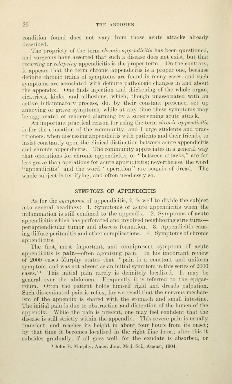 condition found does not vary from those acute attacks already described. The propriety of the term chronic appendicitis has been questioned, and surgeons have asserted that such a disease does not exist, but that recurring or relapsing appendicitis is the proper term. On the contrary-, it appears that the term chronic appendicitis is a proper one, because definite chronic trains of symptoms are found in many cases, and such symptoms are associated with definite pathologic changes in and about the appendix. One finds injection and thickening of the whole organ, cicatrices, kinks, and adhesions, which, though unassociated with an active inflammatory process, do, by their constant presence, set up annoying or grave symptoms, while at any time these symptoms may be aggravated or rendered alarming by a supervening acute attack. An important practical reason for using the term chronic appendicitis is for the education of the community, and I urge students and prac- titioners, when discussing appendicitis with patients and their friends, to insist constantly upon the clinical distinction between acute appendicitis and chronic appendicitis. The community appreciates in a general way that operations for chronic appendicitis, or between attacks, are far less grave than operations for acute appendicitis; nevertheless, the word appendicitis and the word operation are sounds of dread. The whole subject is terrifying, and often needlessly so. SYMPTOMS OF APPENDICITIS As for the symptoms of appendicitis, it is well to divide the subject into several headings: 1. Symptoms of acute appendicitis when the inflammation is still confined to the aiDpendix. 2. Symptoms of acute appendicitis which has perforated and involved neighboring structures— periappendicular tumor and abscess formation. 3. Appendicitis caus- ing diffuse peritonitis and other complications. 4. Symptoms of chronic appendicitis. The first, most important, and omnipresent sj'mptom of acute appendicitis is pain—often agonizing pain. In his important review of 2000 cases Murphy states that pain is a constant and uniform symptom, and was not absent as an initial symptom in this series of 2000 cases.^ This initial pain rarely is definitely localized. It may be general over the abdomen. Frequently it is referred to the epigas- trium. Often the patient holds himself rigid and dreads palpation. Such disseminated pain is reflex, for we recall that the nervous mechan- ism of the appendix is shared with the stomach and small intestine. The initial pain is due to obstruction and distention of the lumen of the appendix. While the pain is present, one may feel confident that the disease is still strictly within the appendix. This severe pain is usually transient, and reaches its height in about four hours from its onset; by that time it becomes localized in the right iliac fossa; after this it subsides gradually, if all goes well, for the exudate is absorbed, or 1 John B. Murphy, Amer. Jour. Med. Sci., August, 1904.