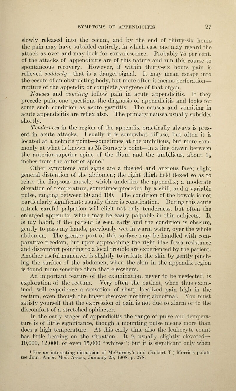 slowly released into the cecum, and by the end of thirty-six hours the pain may have subsided entirel}-, in which case one may regard the attack as over and may look for convalescence. Probably 75 per cent. of the attacks of appendicitis are of this nature and run this course to spontaneous recovery. However, if within thirty-six hours pain is relieved suddenly—that is a danger-signal. It may mean escape into the cecum of an obstructing body, but more often it means perforation— rupture of the appendix or complete gangrene of that organ. Nausea and vomiting follow pain in acute appendicitis. If they precede pain, one questions the diagnosis of appendicitis and looks for some such condition as acute gastritis. The nausea and vomiting in acute appendicitis are reflex also. The primary nausea usually subsides shortly. Tenderness in the region of the appendix practically always is pres- ent in acute attacks. Usually it is somewhat diffuse, but often it is located at a definite point—sometimes at the umbilicus, but more com- monly at what is known as McBurney's point—in a line drawn between the anterior-superior spine of the ilium and the umbilicus, about 1^ inches from the anterior spine.^ Other symptoms and signs are a flushed and anxious face; slight general distention of the abdomen; the right thigh held flexed so as to relax the iliopsoas muscle, which underlies the appendix; a moderate elevation of temperature, sometimes preceded by a chill, and a variable pulse, ranging between 80 and 100. The condition of the bowels is not particularly significant: usually there is constipation. During this acute attack careful palpation will elicit not only tenderness, but often the enlarged appendix, which may be easily palpable in thin subjects. It is my habit, if the patient is seen early and the condition is obscure, gently to pass my hands, previously wet in warm water, over the whole abdomen. The greater part of this surface may be handled with com- parative freedom, but upon approaching the right iliac fossa resistance and discomfort pointing to a local trouble are experienced by the patient. Another useful maneuver is slightly to irritate the skin b}- gently pinch- ing the surface of the abdomen, when the skin in the appendix region is found more sensitive than that elsew^here. An important feature of the examination, never to be neglected, is exploration of the rectum. Very often the patient, when thus exam- ined, will experience a sensation of sharp localized pain high in the rectum, even though the finger discover nothing abnormal. You must satisfy yourself that the expression of pain is not clue to alarm or to the discomfort of a stretched sphincter. In the early stages of appendicitis the range of pulse and tempera- ture is of little significance, though a mounting pulse means more than does a high temperature. At this early time also the leukocj^te count has little bearing on the situation. It is usually slightly elevated—• 10,000, 12,000, or even 15,000 whites; but it is significant only when 1 For an interesting discussion of McBurney's and (Robert T.) Morris's points see Jour. Amer. Med. Assoc, January 25, 1908, p. 278.