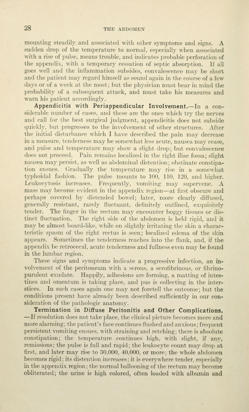 mounting steadily and associated with other symptoms and signs. A sudden drop of the temperature to normal, especially when associated with a rise of pulse, means trouble, and indicates probable perforation of the appendix, with a temporary cessation of septic absorption. If all goes well and the inflammation subsides, convalescence may be short and the jiatient ma}- regard himself as sound again in the course of a few days or of a week at the most; but the physician must bear in mind the probability of a subsequent attack, and must take his measures and warn his patient accordingly. Appendicitis with Periappendicular Involvement.—In a con- siderable number of cases, and these are the ones which try the nerves and call for the best surgical judgment, appendicitis does not subside quickly, but progresses to the involvement of other structures. After the initial disturbance which I have described the pain may decrease in a measure, tenderness may be somewhat less acute, nausea may cease, and pulse and temperature may show a slight drop; but convalescence does not proceed. Pain remains localized in the right iliac fossa; slight nausea may persist, as well as abdominal distention; obstinate constipa- tion ensues. Gradually the temperature may rise in a somewhat typhoidal fashion. The pulse mounts to 100, 110, 120, and higher. Leukocytosis increases. Frequently, vomiting may supervene. A mass may become evident in the appendix region—at first obscure and perhaps covered b}' distended bowel; later, more clearly diffused, generally resistant, rarely fluctuant, definitely outlined, exquisitely tender. The finger in the rectum may encounter boggy tissues or dis- tinct fluctuation. The right side of the abdomen is held rigid, and it may be almost board-like, while on slightly irritating the skin a charac- teristic spasm of the right rectus is seen; localized edema of the skin appears. Sometimes the tenderness reaches into the flank, and, if the appendix be retrocecal, acute tenderness and fullness even may be found in the lumbar region. These signs and symptoms indicate a progressive infection, an in- volvement of the peritoneum with a serous, a serofibrinous, or fibrino- purulent exudate. Happily, adhesions are forming, a matting of intes- tines and omentum is taking place, and pus is collecting in the inter- stices. In such cases again one may not foretell the outcome; but the conditions present have already been described sufficiently in our con- sideration of the pathologic anatomy. Termination in Diffuse Peritonitis and Other Complications. —If resolution does not take place, the clinical picture becomes more and more alarming; the patient's face continues flushed and anxious; frequent persistent vomiting ensues, with straining and retching: there is absolute constipation; the temperature continues high, with slight, if any, remissions; the pulse is full and rapid; the leukocyte count may drop at first, and later may rise to 30,000, 40,000, or more; the whole abdomen becomes rigid; its distention increases; it is every^where tender, especially in the appendix region; the normal ballooning of the rectum may become obliterated; the urine is high colored, often loaded with albumin and