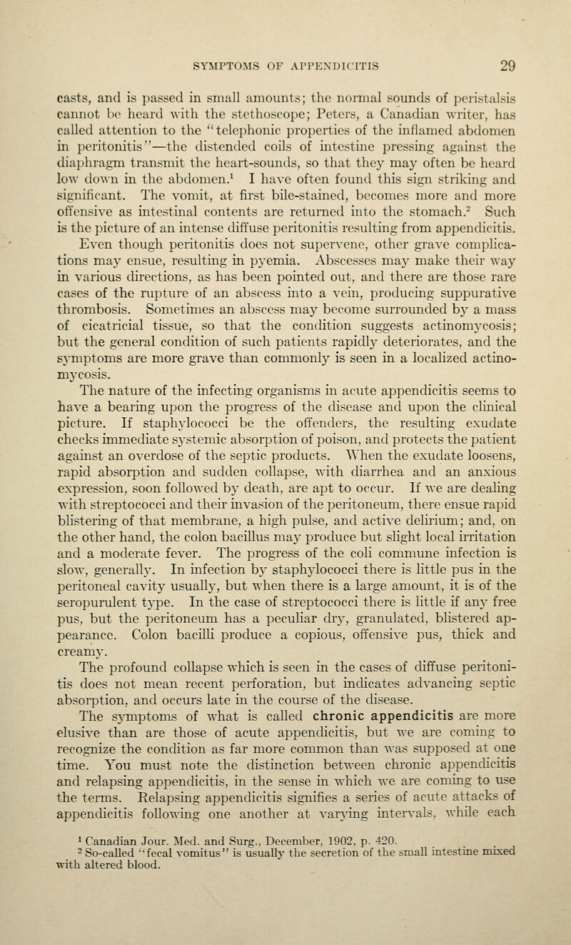 casts, and is passed in small amounts; the normal sounds of peristalsis cannot be heard with the stethoscope; Peters, a Canadian writer, has called attention to the telephonic properties of the inflamed abdomen in peritonitis—the distended coils of intestine pressing against the diajihragm transmit the heart-sounds, so that they may often be heard low do^^•n in the abdomen.^ I have often found this sign striking and significant. The vomit, at first bile-stained, becomes more and more offensive as intestinal contents are returned into the stomach.^ Such is the picture of an intense diffuse peritonitis resulting from appendicitis. Even though peritonitis does not supervene, other grave complica- tions may ensue, resulting in pyemia. Abscesses may make their way in various directions, as has been pointed out, and there are those rare cases of the rupture of an abscess into a vein, producing suppurative thrombosis. Sometimes an abscess may become surrounded by a mass of cicatricial tissue, so that the condition suggests actinomycosis; but the general condition of such patients rapidly deteriorates, and the symptoms are more grave than commonly is seen in a localized actino- mycosis. The nature of the infecting organisms in acute appendicitis seems to have a bearing upon the progress of the disease and upon the clinical picture. If staphylococci be the offenders, the resulting exudate checks immediate systemic absorption of poison, and protects the patient against an overdose of the septic products. When the exudate loosens, rapid absorption and sudden collapse, with diarrhea and an anxious expression, soon followed by death, are apt to occur. If we are dealing with streptococci and their invasion of the peritoneum, there ensue rapid blistering of that membrane, a high pulse, and active delirium; and, on the other hand, the colon bacillus may produce but slight local irritation and a moderate fever. The progress of the coli commune infection is slow, generalh\ In infection by staphylococci there is little pus in the peritoneal cavity usually, but when there is a large amount, it is of the seropurulent t3'pe. In the case of streptococci there is little if an}- free pus, but the peritoneum has a peculiar dry, granulated, blistered ap- pearance. Colon bacilli produce a copious, offensive pus, thick and creamj'. The profound collapse which is seen in the cases of diffuse peritoni- tis does not mean recent perforation, but indicates advancing septic absorption, and occurs late in the course of the disease. The symptoms of w^hat is called chronic appendicitis are more elusive than are those of acute appendicitis, but we are coming to recognize the condition as far more common than was supposed at one time. You must note the distinction between chronic appendicitis and relapsing appendicitis, in the sense in which we are coming to use the terms. Relapsing appendicitis signifies a series of acute attacks of appendicitis following one another at var3'ing intervals, while each 1 Canadian Jour. Med. and Surg., December, 1902, p. 420. 2 So-called fecal vomitus is usually the secretion of the small intestine mixed with altered blood.