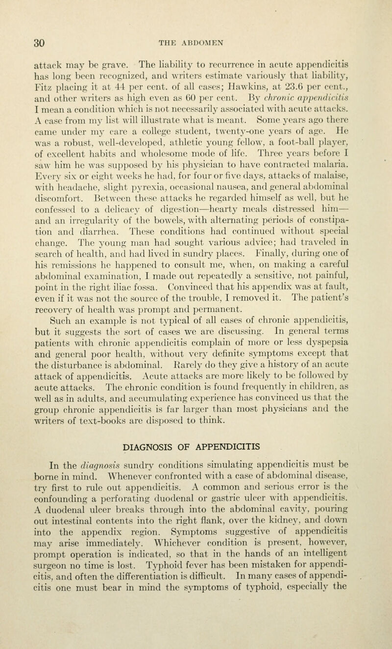 attack may bo grave. The liability to nH-unvnce in acute appendicitis has long been recognized, and writers estimate variously that liability, Fitz placing it at 44 per cent, of all cases; Hawkins, at 23.0 per cent., and other writers as high even as 60 per cent. By chronic appendicitis I mean a condition which is not necessarily associated with acute attacks. A case from my list will illustrate what is meant. Some years ago there came under my care a college student, twenty-one years of age. He was a robust, well-developed, athletic young fellow, a foot-ball player, of excellent habits and wholesome mode of life. Three years before I saw him he was supposed by his physician to have contracted malaria. Every six or eight weeks he had, for four or five days, attacks of malaise, with headache, slight pyrexia, occasional nausea, and general al^xloniinal discomfort. Betw^een these attacks he regarded himself as well, but he confessed to a delicacy of digestion—hearty meals distressed him— and an irregularity of the bowels, with alternating periods of constipa- tion and diarrhea. These conditions had continued without special change. The young man had sought various advice; had traveled in search of health, and had lived in sundry places. Finally, during one of his remissions he happened to consult me, when, on making a careful abdominal examination, I made out repeatedly a sensitive, not painful, point in the right iliac fossa. Convinced that his appendix was at fault, even if it was not the source of the trouble, I removed it. The patient's recovery of health was prompt and permanent. Such an example is not typical of all cases of chronic ai)pendicitis, but it suggests the sort of cases we are discussing. In general terms patients with chronic appendicitis complain of more or less dyspepsia and general poor health, without very definite symptoms except that the disturbance is abdominal. Rarely do they give a history of an acute attack of appendicitis. Acute attacks are more likely to be followed by acute attacks. The chronic condition is found frecjuently in chiklren, as well as in adults, and accumulating experience has convinced us that the group chronic appendicitis is far larger than most physicians and the writers of text-books are disposed to think. DIAGNOSIS OF APPENDICITIS In the diagnosis sundry conditions simulating appendicitis must be borne in mind. Whenever confronted with a case of abdominal disease, try first to rule out appendicitis. A common and serious error is the confounding a perforating duodenal or gastric ulcer with appendicitis. A duodenal ulcer breaks through into the abdominal cavity, pouring out intestinal contents into the right flank, over the kidney, and dovm into the appendix region. Symptoms suggestive of appendicitis may arise immediately. Whichever condition is present, however, prompt operation is indicated, so that in the hands of an intelligent surgeon no time is lost. Typhoid fever has been mistaken for appendi- citis, and often the differentiation is difficult. In many cases of appendi- citis one must bear in mind the symptoms of typhoid, especially the