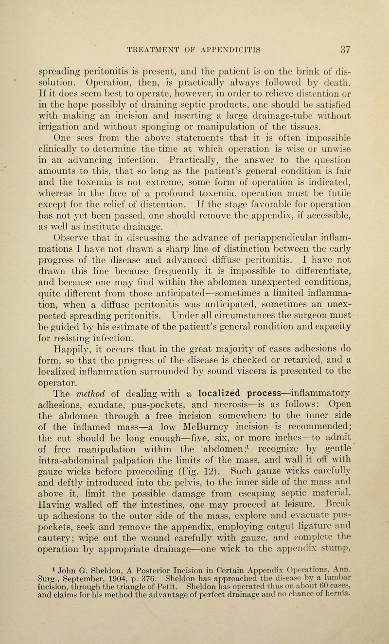 spreading peritonitis is present, and the patient is on the brink of dis- solution. Operation, then, is practically always followed by death. If it does seem best to operate, however, in order to relieve distention or in the hope possibly of draining septic products, one should be satisfied with making an incision and inserting a large drainage-tube without irrigation and without sponging or manipulation of the tissues. One sees from the above statements that it is often impossible clinically to determine the time at which operation is wise or unwise in an advancing infection. Practically, the answer to the question amounts to this, that so long as the patient's general condition is fair and the toxemia is not extreme, some form of operation is indicated, whereas in the face of a profound toxemia, operation must be futile except for the relief of distention. If the stage favorable for operation has not yet been passed, one should remove the appendix, if accessible, as well as institute drainage. Observe that in discussing the advance of periappendicular inflam- mations I have not drawn a sharp line of distinction between the early progress of the disease and advanced diffuse peritonitis. I have not drawn this line because frequently it is impossible to differentiate, and because one may find within the abdomen unexpected conditions, quite different from those anticipated—sometimes a limited inflamma- tion, when a diffuse peritonitis was anticipated, sometimes an unex- pected spreading peritonitis. Under all circumstances the surgeon must be guided by his estimate of the patient's general condition and capacity for resisting infection. Happily, it occurs that in the great majority of cases adhesions do form, so that the progress of the disease is checked or retarded, and a localized inflammation surrounded by sound viscera is presented to the operator. The method of dealing with a localized process—inflammatory adhesions, exudate, pus-pockets, and necrosis—is as follows: Open the abdomen through a free incision somewhere to the inner side of the inflamed mass—a low McBurney incision is recommended; the cut should be long enough—five, six, or more inches—to admit of free manipulation within the abdomen;^ recognize by gentle intra-abdominal palpation the limits of the mass, and wall it off with gauze wicks before proceeding (Fig. 12). Such gauze wicks carefully and deftly introduced into the pelvis, to the inner side of the mass and above it, limit the possible damage from escaping septic material. Having walled off the intestines, one may proceed at leisure. Break up adhesions to the outer side of the mass, explore and evacuate pus- pockets, seek and remove the appendix, employing catgut figature and cautery; wipe out the wound carefully with gauze, and complete the operation by appropriate drainage—one wick to the appendix stump, 1 John G. Sheldon, A Posterior Incision in Certain Appendix Operations, Ann. Surg., September, 1904, p. 376. Sheldon has approached the disease by a lumbar incision, through the triangle of Petit. Sheldon has operated thus on about 60 cases, and claims for his method the advantage of perfect drainage and no chance of hernia.