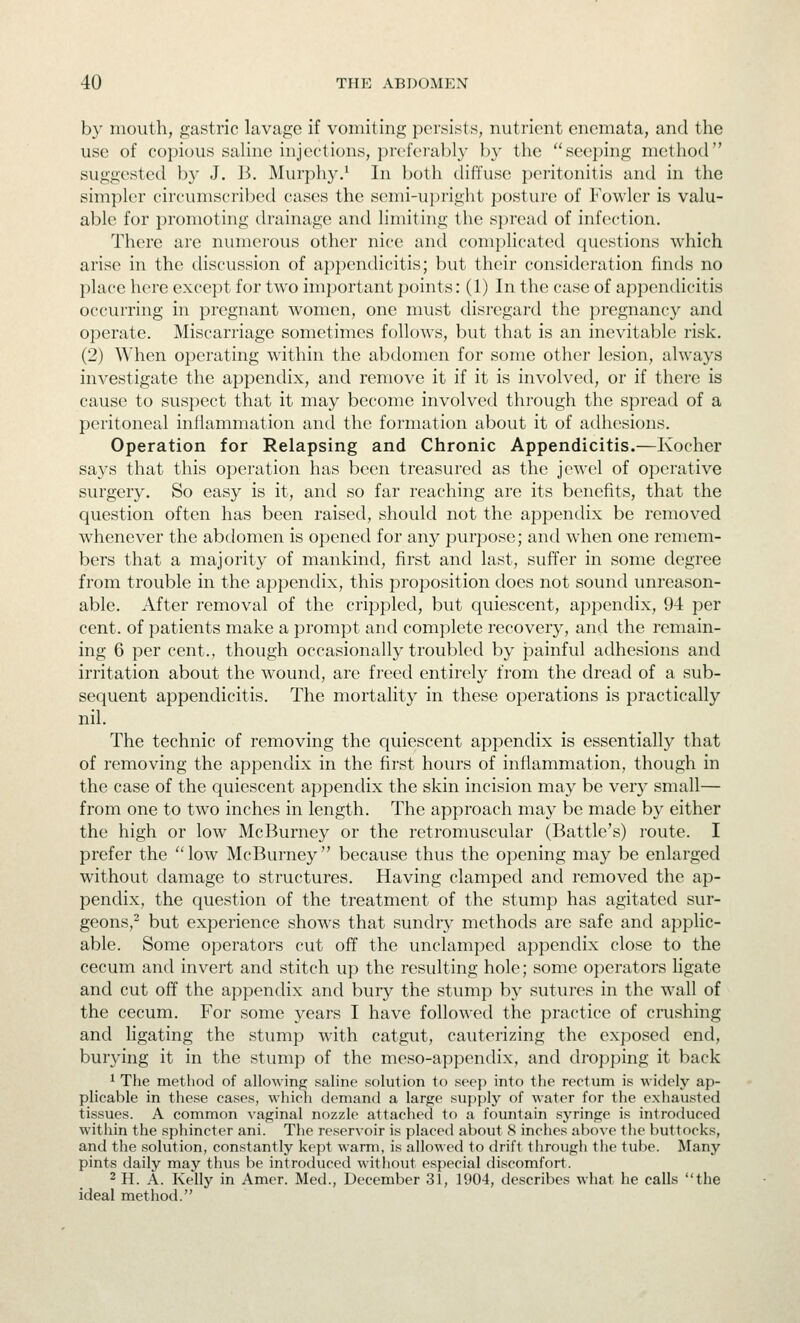 by mouth, gastric lavage if vomiting persists, nutrient enemata, and the use of copious saline injections, preferably by the seeping method suggested by J. B. Murphy.^ In both diffuse peritonitis and in the simpler circumscribed cases the semi-u})right posture of Fowler is valu- able for promoting drainage and limiting the spread of infection. There are numerous other nice and complicated questions which arise in the discussion of appendicitis; but their consideration finds no place here except for two important points: (1) In the case of appendicitis occurring in pregnant women, one must disregard the pregnancy and operate. Miscarriage sometimes follows, but that is an inevitable risk. (2) When operating within the abdomen for some other lesion, always investigate the appendix, and remove it if it is involved, or if there is cause to suspect that it may become involved through the spread of a peritoneal inflammation antl the formation about it of adhesions. Operation for Relapsing and Chronic Appendicitis.—Kocher says that this operation has been treasured as the jewel of operative surgery. So easy is it, and so far reaching are its benefits, that the question often has been raised, should not the appendix be removed whenever the abdomen is opened for any purpose; and when one remem- bers that a majority of mankind, first and last, suffer in some degree from trouble in the appendix, this proposition does not sound unreason- able. After removal of the crippled, but c[uiescent, appendix, 94 per cent, of patients make a prompt and complete recovery, and the remain- ing 6 per cent., though occasionally troubled by painful adhesions and irritation about the wound, are freed entirely from the dread of a sub- sequent appendicitis. The mortality in these operations is practically nil. The technic of removing the quiescent appendix is essentially that of removing the appendix in the first hours of inflammation, though in the case of the quiescent appendix the skin incision may be very small— from one to two inches in length. The approach may be made by either the high or low McBurney or the retromuscular (Battle's) route. I prefer the  low McBurney  because thus the opening may be enlarged without damage to structures. Having clamped and removed the ap- pendix, the question of the treatment of the stump has agitated sur- geons,^ but experience shows that sundry methods are safe and applic- able. Some operators cut off the undamped appendix close to the cecum and invert and stitch up the resulting hole; some operators ligate and cut off the appendix and bury the stump by sutures in the wall of the cecum. For some years I have followed the practice of crushing and ligating the stump wath catgut, cauterizing the exposed end, burying it in the stump of the meso-appendix, and dropping it back 1 The method of allowing saline solution to seep into the rectum is widely ap- plicable in these cases, which demand a large supply of water for tlie exhausted tissues. A common vaginal nozzle attached to a fountain syringe is introduced within the sphincter ani. The reservoir is placed about 8 inches above the buttocks, and the solution, constantly kept warm, is allowed to drift through the tube. Many pints daily may thus be introduced without especial discomfort. 2 H. A. Kelly in Amer. Med., December 31, 1904, describes what he calls the ideal method.