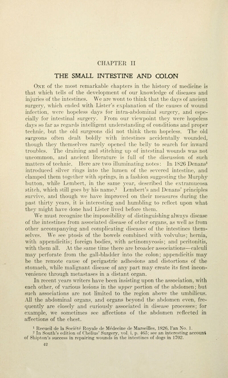 CHAPTER II THE SMALL INTESTINE AND COLON One of the most remarkable chapters in the history of medicine is that which tells of the development of our knowledge of diseases and injuries of the intestines. We are wont to think that the days of ancient surgery, which ended with Lister's explanation of the causes of wound infection, were hopeless da)^s for intra-abdominal surgery, and espe- cially for intestinal surgery. From our viewpoint they were hopeless daj'S so far as regards intelligent understanding of conditions and proper technic, but the old surgeons did not think them hopeless. The old surgeons often dealt boldly with intestines accidentally wounded, though they themselves rarely opened the belly to search for inward troubles. The draining and stitching up of intestinal wounds was not uncommon, and ancient literature is full of the discussion of such matters of technic. Here are two illuminating notes: In 1826 Denans* introduced silver rings into the lumen of the severed intestine, and clamped them together with springs, in a fashion suggesting the Murphy button, while Lembert, in the same year, described the extramucosa stitch, which still goes by his name.^ Lembert's and Denans' principles survive, and though we have improved on their measures during the past thirty years, it is interesting and humbling to reflect upon what they might have done had Lister lived before them. We must recognize the impossibility of distinguishing always disease of the intestines from associated disease of other organs, as well as from other accompanying and complicating diseases of the intestines them- selves. We see ptosis of the bowels combined with volvulus; hernia, with appendicitis; foreign bodies, with actinomycosis; and peritonitis, with them all. At the same time there are broader associations—calculi may perforate from the gall-bladder into the colon; appendicitis may be the remote cause of perigastric adhesions and distortions of the stomach, while malignant disease of any part may create its first incon- venience through metastases in a distant organ. In recent years writers have been insisting upon the association, with each other, of various lesions in the upper portion of the abdomen; but such associations are not limited to the region above the umbilicus. All the abdominal organs, and organs beyond the abdomen even, fre- quently are closely and curiously associated in disease processes; for example, we sometimes see affections of the abdomen reflected in affections of the chest. ^ Recueil de la Societo Royale de Medecine de Marseilles, 1S26, I'an No. 1. - In South's edition of Chelius' Surgerj', vol. i, p. 465; see an interesting account of Shipton's success in repairing wounds in the intestines of dogs in 1702.