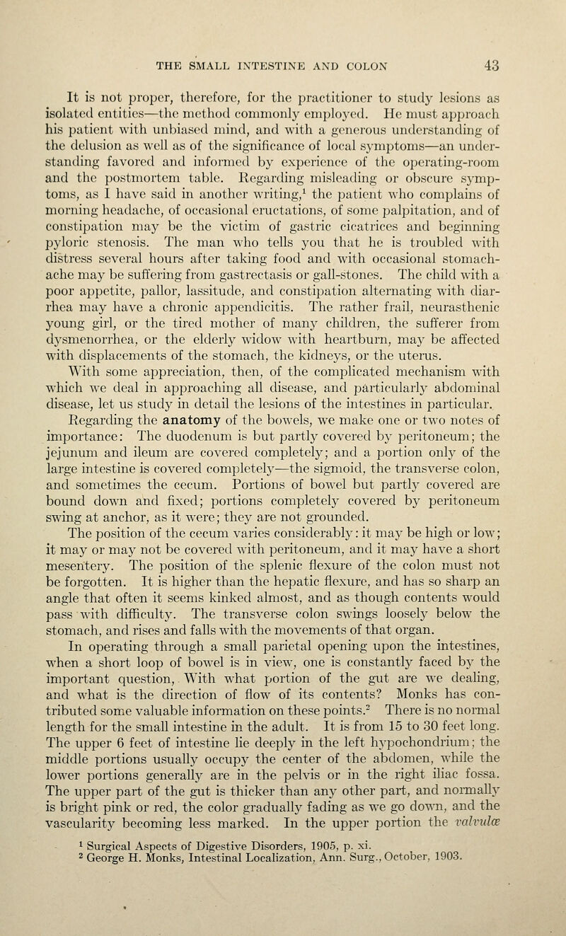 It is not proper, therefore, for the practitioner to study lesions as isolated entities—the method commonly employed. He must approach his patient with unbiased mind, and with a generous understanding of the delusion as well as of the significance of local symptoms—an under- standing favored and informed by experience of the operating-room and the postmortem table. Regarding misleading or obscure symp- toms, as I have said in another writing,^ the patient who complains of morning headache, of occasional eructations, of some palpitation, and of constipation may be the victim of gastric cicatrices and beginning pyloric stenosis. The man who tells you that he is troubled with distress several hours after taking food and with occasional stomach- ache may be suffering from gastrectasis or gall-stones. The child with a poor appetite, pallor, lassitude, and constipation alternating with diar- rhea may have a chronic appendicitis. The rather frail, neurasthenic young girl, or the tired mother of many children, the sufferer from dysmenorrhea, or the elderly widow with heartburn, may be affected with displacements of the stomach, the kidneys, or the uterus. With some appreciation, then, of the complicated mechanism with which we deal in approaching all disease, and particularly abdominal disease, let us study in detail the lesions of the intestines in particular. Regarding the anatomy of the bowels, we make one or two notes of importance: The duodenum is but partly covered by peritoneum; the jejunum and ileum are covered completely; and a portion only of the large intestine is covered completely—the sigmoid, the transverse colon, and sometimes the cecum. Portions of bowel but partly covered are bound down and fixed; portions completely covered by peritoneum swing at anchor, as it were; they are not grounded. The position of the cecum varies considerably: it may be high or low; it may or may not be covered with peritoneum, and it may have a short mesentery. The position of the splenic flexure of the colon must not be forgotten. It is higher than the hepatic flexure, and has so sharp an angle that often it seems kinked almost, and as though contents would pass with difficulty. The transverse colon swings loosely below the stomach, and rises and falls with the movements of that organ. In operating through a small parietal opening upon the intestines, when a short loop of bowel is in view, one is constantly faced by the important question, With what portion of the gut are we dealing, and what is the direction of flow of its contents? Monks has con- tributed some valuable information on these points.^ There is no normal length for the small intestine in the adult. It is from 15 to 30 feet long. The upper 6 feet of intestine lie deeply in the left hypochondrium; the middle portions usually occupy the center of the abdomen, while the lower portions generally are in the pelvis or in the right iliac fossa. The upper part of the gut is thicker than any other part, and normally is bright pink or red, the color gradually fading as we go down, and the vascularity becoming less marked. In the upper portion the valvulce 1 Surgical Aspects of Digestive Disorders, 1905, p. xi. 2 George H. Monks, Intestinal Localization, Ann. Surg., October, 1903.