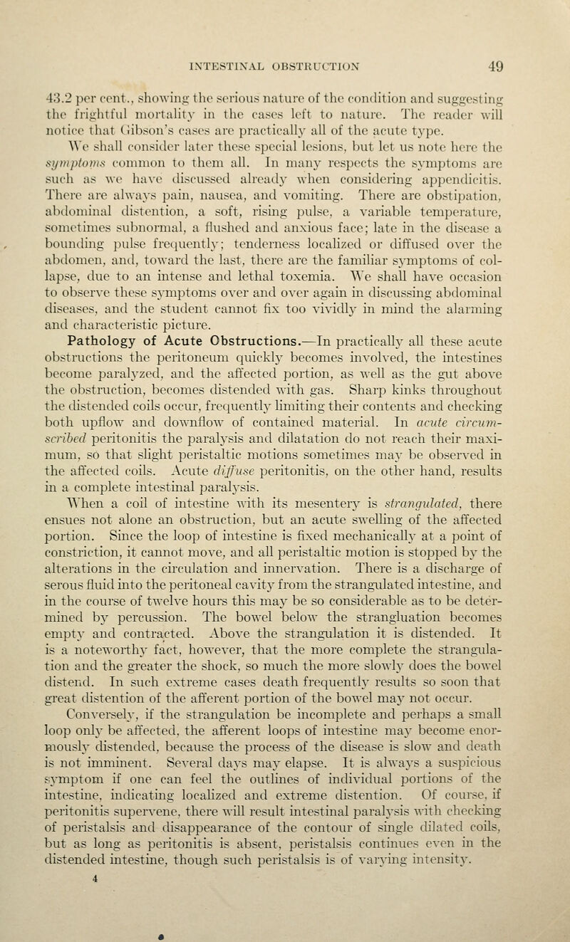 43.2 per cent., showiiii;' the serious nature of the concHtion and suggesting the frightful niortahty in the cases left to nature. The reader will notice that (iibson's cases are practically all of the acute type. ^^'e shall consider later these special lesions, but let us note here the symptonis common to them all. In man}' respects the s}-mptoms are such as we have discussed already when considering appendicitis. There are always pain, nausea, and vomiting. There are obstipation, abdominal distention, a soft, rising pulse, a variable temperature, sometimes subnormal, a flushed and anxious face; late in the disease a bounding pulse frec^uentlv; tenderness localized or diffused over the abdomen, and, toward the last, there are the familiar symptoms of col- lapse, due to an intense and lethal toxemia. We shall have occasion to observe these symptoms over and over again in discussing abdominal diseases, and the student cannot fix too vividly in mind the alarming and characteristic picture. Pathology of Acute Obstructions.—In practically all these acute ol^structions the peritoneum quickly becomes involved, the intestines become paralyzed, and the affected portion, as well as the gut above the obstruction, becomes distended with gas. Sharp kinks throughout the distended coils occur, frequentty limiting their contents and checking both upflow and downflow of contained material. In acute circum- scribed peritonitis the paratysis and dilatation do not reach their maxi- mum, so that slight peristaltic motions sometimes may be observed in the affected coils. Acute diffuse peritonitis, on the other hand, results in a complete intestinal paralysis. When a coil of intestine with its mesenterj' is sfrangvlafed, there ensues not alone an obstruction, but an acute swelling of the affected portion. Since the loop of intestine is fixed mechanically at a point of constriction, it cannot move, and all peristaltic motion is stopped by the alterations in the circulation and innervation. There is a discharge of serous fluid into the peritoneal cavity from the strangulated intestine, and in the course of twelve hours this may be so considerable as to be deter- mined by percussion. The bowel below the strangiuation becomes empty and contracted. Above the strangulation it is distended. It is a noteworthy fact, howe^-er, that the more complete the strangula- tion and the greater the shock, so much the more slowly does the bowel distend. In such extreme cases death frequenth' results so soon that great distention of the afferent portion of the bowel may not occur. Conversely, if the strangulation be incomplete and perhaps a small loop only be affected, the afferent loops of intestine may become enor- mously distended, because the process of the disease is slow and death is not imminent. Se\'eral days maj' elapse. It is always a suspicious symptom if one can feel the outlines of individual portions of the intestine, indicating localized and extreme distention. Of course, if peritonitis supervene, there will result intestinal parah'sis with checking of peristalsis and disappearance of the contour of single dilated coils, but as long as peritonitis is absent, peristalsis continues even in the distended intestine, though such peristalsis is of varj'ing intensity. 4