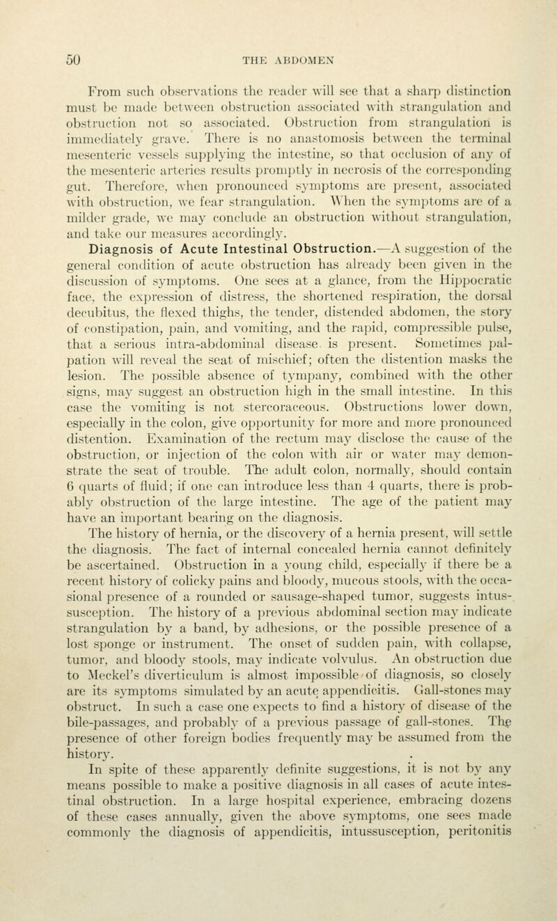 From such observations tlu^ reader will see that a shai'p distinction must be made between obstruction associated with strangulation and obstruction not so associated. Obstruction from strangulation is immediately grave. There is no anastomosis between the terminal mesenteric vessels supplying the intestine, so that occlusion of any of the mesenteric arteries results promptly in necrosis of the corresponding gut. Therefore, when pronounced s}niptoms are present, associated with obstruction, we fear strangulation, ^^'hen the s}-niptoms are of a milder grade, we may conclude an obstruction without sti'angulation, and take our measures accortlingly. Diagnosis of Acute Intestinal Obstruction.—A suggestion of the general condition of acute obstruction has already been given in the discussion of symptoms. One sees at a glance, from the Hippocratic face, the expression of distress, the shortened respiration, the dorsal decubitus, the flexed thighs, the tender, distended abdomen, the story of constipation, pain, and vomiting, and the rapid, compressible pulse, that a serious intra-abdominal disease, is present. Sometimes pal- pation will reveal the seat of mischief; often the distention masks the lesion. The ]30ssible absence of tympany, combined with the other signs, may suggest an obstruction high in the small intestine. In this case the vomiting is not stercoraceous. Obstructions lower down, especially in the colon, give opportunity for more and more pronounced distention. Examination of the rectum may disclose the cause of the obstruction, or injection of the colon with air or water may demon- strate the seat of trouble. The adult colon, normally, should contain 6 quarts of fluid; if one can introduce less than 4 quarts, there is prob- ably obstruction of the large intestine. The age of the patient may have an important bearing on the diagnosis. The history of hernia, or the discovery of a hernia present, will settle the diagnosis. The fact of internal concealed hernia cannot definitely be ascertained. Obstruction in a young child, especially if there be a recent history of colicky pains and bloody, mucous stools, with the occa- sional presence of a rounded or sausage-shaped tumor, suggests intus-. susception. The history of a previous abdominal section may indicate strangulation by a band, by adhesions, or the possible presence of a lost sponge or instrument. The onset of sudden pain, with collapse, tumor, and bloody stools, may indicate volvulus. An obstruction due to Meckel's cHverticulum is almost impossible of diagnosis, so closely are its symptoms simulated by an acute appendicitis. Gall-stones may obstruct. In such a case one expects to find a histor}^ of disease of the bile-passages, and probably of a previous passage of gall-stones. Th^ presence of other foreign bodies frequently may be assumed from the history. In spite of these apparently definite suggestions, it is not by any means possible to make a positive diagnosis in all cases of acute intes- tinal obstruction. In a large hospital experience, embracing dozens of these cases annually, given the above symptoms, one sees made commonly the diagnosis of appendicitis, intussusception, peritonitis