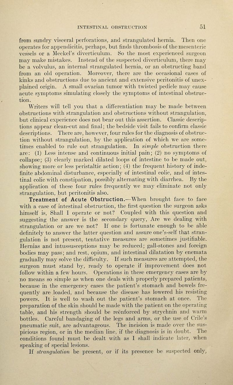 from sundry visceral perforations, and strangulated hernia. Then one operates for appendicitis, perhaps, but finds thrombosis of the mesenteric vessels or a Meckel's diverticulum. So the most experienced surgeon may make mistakes. Instead of the suspected diverticulum, there may be a volvulus, an internal strangulated hernia, or an obstructing band from an old operation. Moreover, there are the occasional cases of kinks and obstructions due to ancient and extensive peritonitis of unex- plained origin. A small ovarian tumor with twisted pedicle may cause acute symptoms simulating closely the symptoms of intestinal obstruc- tion. Writers will tell you that a differentiation may be made between obstructions with strangulation and obstructions without strangulation, but clinical experience does not bear out this assertion. Classic descrip- tions appear clean-cut and final; the bedside visit fails to confirm classic descriptions. There are, however, four rules for the diagnosis of obstruc- tion without strangulation, by the appHcation of which we are some- times enabled to rule out strangulation. In simple obstruction there are: (1) Less intense and continuous initial pain; (2) no symptoms of collapse; (3) clearly marked dilated loops of intestine to be made out, showing more or less peristaltic action; (4) the frequent history of inde- finite abdominal disturbance, especially of intestinal colic, and of intes- tinal colic with constipation, possibly alternating with diarrhea. By the application of these four rules frequently we may eHminate not only strangulation, but peritonitis also. Treatment of Acute Obstruction.—When brought face to face with a case of intestinal obstruction, the first question the surgeon asks himself is. Shall I operate or not? Coupled with this question and suggesting the answer is the secondary query. Are we dealing with strangulation or are we not? If one is fortunate enough to be able definitely to answer the latter question and assure one's-self that stran- gulation is not present, tentative measures are sometimes justifiable. Hernias and intussusceptions may be reduced; gall-stones and foreign bodies may pass; and rest, opium, and intestinal dilatation by enemata gradually may solve the difficulty. If such measures are attempted, the surgeon must stand by, ready to operate if improvement does not follow within a few hours. Operations in these emergency cases are by no means so simple as when one deals with properly prepared patients, because in the emergency cases the patient's stomach and bowels fre- quently are loaded, and because the disease has lowered his resisting powers. It is well to wash out the patient's stomach at once. The preparation of the skin should be made with the patient on the operating table, and his strength should be reenforced by strychnin and warm bottles. Careful bandaging of the legs and arms, or the use of Crile's pneumatic suit, are advantageous. The incision is made over the sus- picious region, or in the median line, if the diagnosis is in doubt. The conditions found must be dealt with as I shall indicate later, when speaking of special lesions. If strangulation be present, or if its presence be suspected only,
