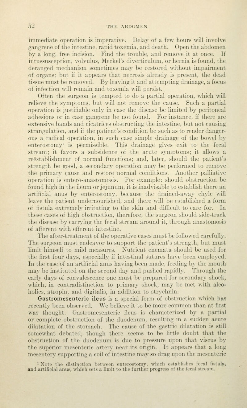 immediate operation is imperative. Dela}' of a few hours will iinolve gangrene of the intestine, rapid toxemia, and death. Open the abdomen by a long, free incision. Find the trouble, and remo\e it at once. If intussusception, volvulus, Meckel's diverticulum, or hernia is found, the deranged mechanism sometimes may be restored without impairment of organs; but if it appears that necrosis already is present, the dead tissue must be removed. Ba' leaving it and attempting drainage, a focus of infection will remain and toxemia will persist. Often the surgeon is tempted to do a partial operation, which will relieve the symptoms, but will not remove the cause. Such a partial operation is justifiable only in case the disease be limited by peritoneal adhesions or in case gangrene be not found. For instance, if there are extensive bands and cicatrices obstructing the intestine, but not causing strangulation, and if the patient's condition be such as to render danger- ous a radical operation, in such case simple drainage of the bowel by enterostomy^ is permissible. This drainage gives exit to the fecal stream; it favors a subsidence of the acute symptoms; it allows a reestablishment of normal functions; and, later, should the patient's strength be good, a secondary opera^tion may be performed to remove the primary cause and restore normal conditions. Another palliative operation is entero-anastomosis. For example: should obstruction be found high in the ileum or jejunum, it is inadvisable to establish there an artificial anus by enterostomy, because the drained-away chyle will leave the patient undernourished, and there will be established a forai of fistula extremely irritating to the skin and difficult to care for. In these cases of high obstruction, therefore, the surgeon should side-track the disease by carrying the fecal stream around it, through anastomosis of afferent with efferent intestine. The after-treatment of the operative cases must be followed carefuUy. The surgeon must endeavor to support the patient's strength, but must limit himself to mild measures. Nutrient enemata should be used for the first four days, especially if intestinal sutures have been employed. In the case of an artificial anus having been made, feeding by the mouth may be instituted on the second day and pushed rapidly. Through the early days of convalescence one must be prepared for secondary shock, which, in contradistinction to primar}' shock, may be met with alco- holics, atropin, and digitalis, in addition to strychnin. Gastromesenteric ileus is a special form of obstruction which has recently been obser\ed. We believe it to be more common than at first was thought. Gastromesenteric ileus is characterized by a partial or complete obstruction of the duodenum, resulting in a sudden acute dilatation of the stomach. The cause of the gastric dilatation is still somewhat debated, though there seems to be little doubt that the obstruction of the duodenum is due to pressure upon that viscus by the superior mesenteric artery near its origin. It appeal's that a long mesentery supporting a coil of intestine may so drag upon the mesenteric * Note the distinction between enterostomy, which establishes fecal fistula, and artificial anus, which sets a limit to the further progress of tlie fecal stream.